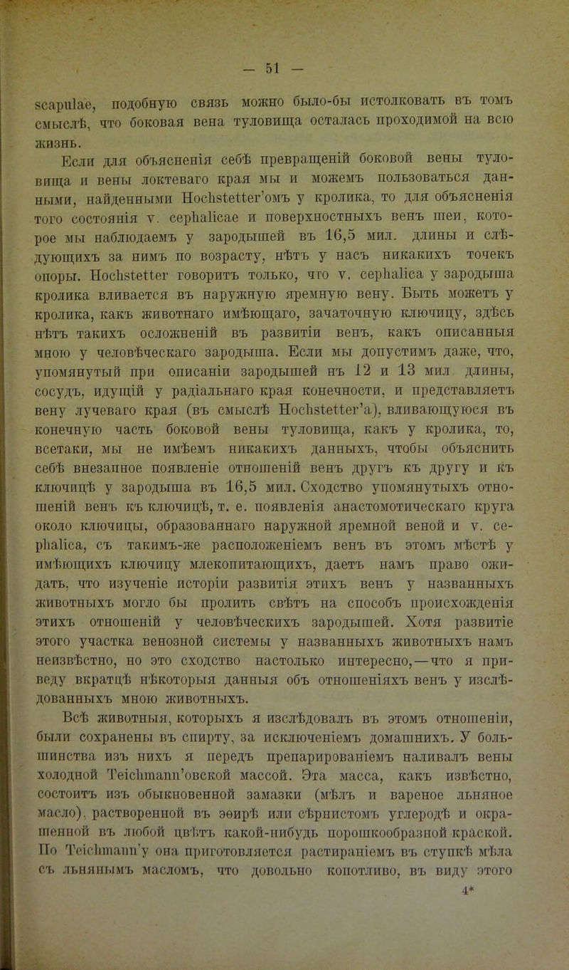 8саріі1ае, подобную связь можно было-бы истолковать въ томъ смыслѣ, что боковая вена туловища осталась проходимой на всю жизнь. Если для объясненія себѣ превращеній боковой вены туло- вища и вены локтеваго края мы и можемъ пользоваться дан- ными, найденными Носкз^еиег'омъ у кролика, то для объясненія того состоянія V. серІіаИсае и поверхностныхъ венъ шеи, кото- рое мы наблюдаемъ у зародышей въ 16,5 мил. длины и слѣ- дующихъ за нимъ по возрасту, нѣтъ у насъ никакихъ точекъ опоры. НосІівІеПег говорить только, что ѵ. серііаііса у зародыша кролика вливается въ наружную яремную вену. Быть можетъ у кролика, какъ животнаго имѣющаго, зачаточную ключицу, здѣсь нѣтъ такихъ осложненій въ развитіи венъ, какъ описанныя мною у человѣческаго зародыша. Если мы допустимъ даже, что, упомянутый при описаніи зародышей нъ І2 и 13 мил длины, сосудъ, идущій у радіальнаго края конечности, и представляетъ вену лучеваго края (въ смыслѣ Нос1і8іеиег'а}, вливающуюся въ конечную часть боковой вены туловища, какъ у кролика, то, всетаки, мы не имѣемъ никакихъ данныхъ, чтобы объяснить себѣ внезапное появленіе отношеній венъ другъ къ другу и къ ключицѣ у зародыша въ 16,5 мил. Сходство упомянутыхъ отно- шеній венъ къ ключицѣ, т. е. появленія анастомотическаго круга около ключицы, образованнаго наружной яремной веной и ѵ. се- рііаііса, съ такимъ-же расположеніемъ венъ въ этомъ мѣстѣ у имѣющихъ ключицу млекопитающихъ, даетъ намъ право ожи- дать, что изученіе исторіи развитія этихъ венъ у названныхъ животныхъ могло бы пролить свѣтъ на способъ происхожденія этихъ отношеній у человѣческихъ зародышей. Хотя развитіе этого участка венозной системы у названныхъ животныхъ намъ неизвѣстно, но это сходство настолько интересно,—что я при- веду вкратцѣ нѣкоторыя данныя объ отношеніяхъ венъ у изслѣ- дованныхъ мною животныхъ. Всѣ животныя, которыхъ я изслѣдовалъ въ этомъ отнопіеніи, были сохранены въ спирту, за исключеніемъ домашнихъ. У боль- иіинства изъ нихъ я передъ препарированіемъ наливалъ вены холодной Теіс1ітапп'овской массой. Эта масса, какъ извѣстно, состоитъ изъ обыкновенной замазки (мѣлъ и вареное льняное масло), растворенной въ эѳирѣ или сѣрнистомъ углеродѣ и окра- шенной въ любой цв'1'/Пі какой-нибудь поропікообразиой краской. По Тоіс1ітаіт'у она приготовляется растираніемъ въ ступкѣ мѣла съ льнянымъ масломъ, что довольно копотливо, въ виду этого 4*