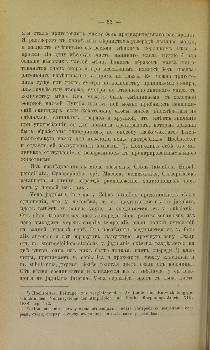 я и сталъ приготовлять массу безъ предварительнаго растиранія. Я растворяю въ эѳирѣ или сѣрнистомъ углеродѣ льняное масло, и жидкость смѣніиваю съ весьма мѣлкимъ порошкомъ мѣла и краски. На одну вѣсовую часть льнянаго масла нужно 4 или больше вѣсовыхъ частей мѣла. Такимъ образомъ масса приго- товляется очень скоро и при неболыдомъ навыкѣ безъ предва- рительнаго взвѣшиванія, а прямо на глазъ. Ее можно пригото- вить гуще или жиже, смотря по количеству приливаемаго эѳира, пластичнѣе или тверже, смотря по отношенію льнянаго масла къ количеству мѣла. Она можетъ быть смѣшиваема съ холодной эѳирной массой ЫугіГа или къ ней можно прибавлять венеціан- скій скипидаръ, если желательно, чтобы масса впослѣдствіи не сдѣлалась слишкомъ твердой и хрупкой, что имѣетъ значеніе при употребленіи ея для наливки препаратовъ, которые должны быть обработаны глицериномъ, по способу Ьа8колѵ8кі'аго. Теісіі- тапп'овскую массу для инъекціи венъ употреблялъ Носіівіеиег и отдаетъ ей заслуженныя похвалы '). Позволивъ себѣ это ма- ленькое отступленіе, я возврагцаюсь къ препарированнымъ мною животнымъ. ■ Изъ изслѣдованныхъ мною обезьянъ, СеЪив іаѣиеііиз, Нараіе репісШаІа, СупосерЬаІиз зр?, Масасиз петезѣгіпий, СегсорШіесіів реіаигізѣа, я опишу вкратцѣ расположеніе занимаюп],ихъ насъ венъ у первой изъ нихъ. Ѵепа іи§-и1агІ8 іпіегпа у СеЬпй Миеііий представляетъ тѣ-же отношенія, что у человѣка, т. е. начинается въ ѣг іио'и1аге, идетъ вмѣстѣ съ пегѵиз ѵа§'и8 и соединяется съ ѵ. 8иЬс1аѵіа. Отъ йіпий 1ігап8ѵег8и8 идетъ впередъ зіпиз ре1го80-8диато8и8, изъ него выходитъ черезъ сапаііз Іетрогаііз очень тонкій эмиссарій къ задней лицевой венѣ. Это послѣдняя соединяется съ ѵ. і'асі- а1І8 апіегіог и обѣ образуютъ наружную яремную вену. Сзади отъ т. 8І;егпос1еі(іота8ІоісІеи8 ѵ. зи§іі1агІ8 ехѣегпа раздѣляется на двѣ вѣтви: одна изъ нихъ болѣе тонкая, идетъ спереди ^} клю- чицы, принимаетъ ѵ. серііаііса и проходитъ между ключицей и га. 8иЪс1аѵіи8; другая, болѣе толстая идетъ сзади отъ ключицы. Обѣ вѣтви соединяются и вливаются въ ѵ. зиЬсІаѵіа у ея впа- денія въ іи§:и1агІ8 іпіегпа. Ѵепа серііаііса идетъ съ тыла кисти НосІізЬеиег. ВеіЬга^е гиг ѵегдІеісЬегкІсп АиаЬотіе ішсі Еи1ѵѵіскс1иіі§;8де- зсЫсІіІе іев Ѵепепзуѳіетв йег АтрЬіЫеп иисі ІЬ^іасЬе. Могрііоіоё:. ^а1п•Ь. ХШ. 1888, стр. 122. '^) При описаніп вепъ у млекопитающихъ я воздИ употребляю выражеііін спе- реди, сзади, сверху и снизу въ т.чішмъ смыслѣ, пап'ь у человѣкя.