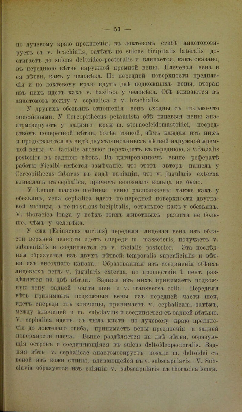 по лучевому краю предплечія, въ локтевомъ сгибѣ анастомози- руетъ съ V. 1)гас1ііа1І8, затѣмъ по «иіспй Ъісірііаіі» Іаіегаііз до- стигаетъ до ^иісиз сІеІіоШео-ресіогаІЫ и вливается, какъ сказано, въ переднюю вѣтвь нарулшой яремной вены. Плечевая вена и ея вѣгви, какъ у человѣка. По передней поверхности предпле- чія и по локтевому краю идутъ двѣ подкожныхъ вены, вторая изъ нихъ идетъ какъ ѵ. Ъазіііса у человѣка. Обѣ вливаются въ анастомозъ между ѵ. серііаііса и ѵ. ЬгасЫа1І8. У другихъ обезьянъ отношенія венъ сходны съ только-что описанными. У СегсорШіесив реіаигІ8Іа обѣ лицевыя вены ана- стомозируютъ у задняго края т. «ІегпосІеісІотайІоіЛеі, посред- ствомъ поперечной вѣтви, болѣе тонкой, чѣмъ каждая изъ нихъ и продолн{аются въ видѣ двухъописанныхъ вѣтвей наружной ярем- ной вены; V. 1'асіа1І8 аиіегіог переходитъ въ переднюю, а ѵ.іасіаіій ройіегіог въ заднюю вѣтвь. Въ цитированномъ выше рефератѣ работы РісаІЬі имѣется замѣчаніе, что этотъ авторъ нашелъ у Сегсорііііесиа іаЪагіі8 въ видѣ варіаціи, что т. зи§и1агІ8 ехіегпа вливалась въ серііаііса, причемъ венознаго кольца не было. У Ъетиг тасасо шейныя вены распололсены также какъ у обезьянъ, ѵепа серЬаІіса идетъ по передней поверхности двугла- вой мышцы, а не по 8іі1си8 Ъісірііаііа, остальное какъ у обезьянъ. V, Ііюгасіса Іопіга у всѣхъ этихъ животныхъ развита не боль- ше, чѣмъ у человѣка. У ежа (Егіпасеиб апгііиз) передняя лицевая вена изъ обла- сти верхней челюсти идетъ спереди т. та88е1;егІ8, получаетъ ѵ. 8иЬтепіа1І8 и соединяется съ ѵ. іасіаііз ровіегіог. Эта послѣд- няя образуется изъ двухъ вѣтвей: (етрога1І8 зирегйсіаіій и вѣт- ви изъ височнаго канала. Образованная изъ соединенія обѣихъ лицевыхъ венъ ѵ. іи§'п1агІ8 ехіегпа, по прошествіи 1 цент, раз- дѣляется на двѣ вѣтви. Задняя изъ нихъ принимаетъ подкож- ную вену задней части шеи и ѵ. ігап8ѵег8а соИі. Передняя вѣть принимаетъ подкожныя вены изъ передней части шеи, идетъ спереди отъ ключицы, принимаетъ ѵ. серЬаІісат, затѣмъ, между ключицей и т. 8и1)с1аѵііі8 и соединяется съ задней вѣтьвю. V. серііаііса идетъ съ тыла кисти по лучевому краю предпле- чія до локтеваго сгиба, принимаетъ вены предплечія и задней поверхности плеча. Выше раздѣляется на двѣ вѣтви, образую- и;іи островъ и соединяющіяся въ 8и1сіі8 гІеи.оі(іеоресі.ога1І8. Зад- няя вѣть V. серііаіісае анастомозируетъ позади іп. Деііокіеі съ веной изъ кожи спины, влйваюш;ейся въ ѵ. 8иЬ8сарп1агІ8. V. 8иЬ- сіаѵіа образуется изъ сліянія ѵ. зиЬйсариІагіа съ ііюгасіса Ьп^-а.