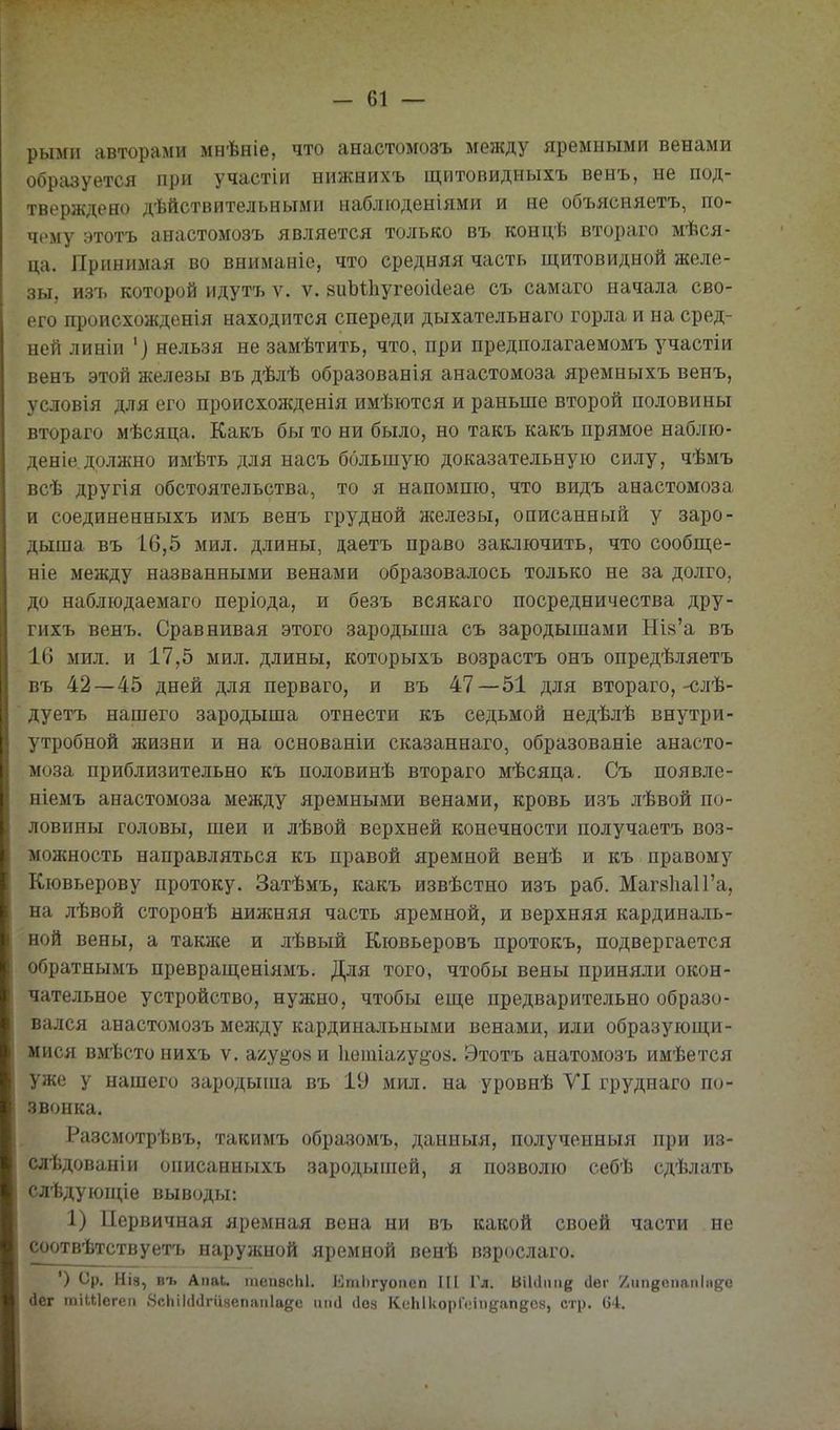 рыміі авторами мнѣніе, что анастомозъ между яремными венами образуется при участіи нижнихъ щитовидныхъ венъ, не под- тверждено дѣйствительными наблюденіями и не объясняетъ, по- чему этотъ анастомозъ является только въ концѣ втораго мѣся- ца. Принимая во вниманіе, что средняя часть щитовидной желе- зы. И37. которой идутъ V. V. виЫІіугеокІеае съ самаго начала сво- его происхожденія находится спереди дыхательнаго горла и на сред- ней линіи '] нельзя не замѣтить, что, при предполагаемомъ участіи венъ этой железы въ дѣлѣ образованія анастомоза яремныхъ венъ, условія для его происхожденія имѣются и раньше второй половины втораго мѣсяца. Какъ бы то ни было, но такъ какъ прямое наблю- деніе,должно имѣть для насъ большую доказательную силу, чѣмъ всѣ другія обстоятельства, то я напомню, что видъ анастомоза и соединенныхъ имъ венъ грудной железы, описанный у заро- дыша въ 16,5 мил. длины, даетъ право заключить, что сообще- ніе между названными венами образовалось только не за долго, до наблюдаемаго періода, и безъ всякаго посредничества дру- гихъ венъ. Сравнивая этого зародыша съ зародышами Шй'а въ 16 мил. и 17,5 мил. длины, которыхъ возрастъ онъ опредѣляетъ въ 42—45 дней для перваго, и въ 47—51 для втораго,-^лѣ- дуетъ нашего зародыша отнести къ седьмой недѣлѣ внутри- утробной жизни и на основаніи сказаннаго, образованіе анасто- моза приблизительно къ половинѣ втораго мѣсяца. Съ появле- ніемъ анастомоза между яремными венами, кровь изъ лѣвой по- ловины головы, шеи и лѣвой верхней конечности получаетъ воз- можность направляться къ правой яремной венѣ и къ правому Кювьерову протоку. Затѣмъ, какъ извѣстно изъ раб. Маг8Ііа1Га, на лѣвой сторонѣ нижняя часть яремной, и верхняя кардиналь- ной вены, а таклсе и лѣвый Кювьеровъ протокъ, подвергается обратнымъ превращеніямъ. Для того, чтобы вены приняли окон- чательное устройство, нужно, чтобы еще предварительно образо- вался анастомозъ между кардинальными венами, или образующи- мися вмѣстонихъ V. агу^оаи 1іешіа/у808. Этотъ анатомозъ имѣется уже у нашего зародыша въ 19 мил. на уровнѣ УІ груднаго по- звонка. Разсмотрѣвъ, такимъ образомъ, данныя, полученныя при из- слѣдованіи описанныхъ зародышей, я позволю себѣ сдѣлать слѣдуюп;іе выводы: 1) Первичная яремная вена ни въ какой своей части не соотвѣтствуетъ наружной яремной венѣ взрослаго. ') Ср. НІ8, въ Апаі. гаеиѳсЫ. Етіігуопеп III Гл. ВіЫтіе (Іег /ип^^епаіііпде дег гаіиіегеп 8сЬіІ(](1гизепапІаде иікі (Іоз КсЫкорИмпдап^сз, стр. 64.