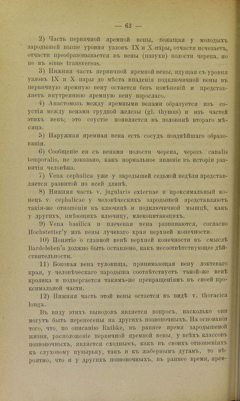 2) Часть первичной яремной вены, лежащая у молодыхъ зародышей выше уровня узловъ IX и X пары, отчасти исчезаетъ, отчасти преобразовывается въ вены (пазухи) полости черепа, по ые въ 8Іті8 Ѣгап8ѵег8іі8. 3) Нижняя часть первичной яремной вены, идуи],ая съ уровня узловъ IX и X пары до мѣста впаденія подключичной вены въ первичную яремную вену остается безъ измѣненій и представ- ляетъ внутреннюю яремную вену взрослаго. 4) Анастомозъ между яремными венами образуется изъ со- устія между венами грудной иселезы иіути8) и изъ частей этихъ венъ; это соустіе появляется въ половинѣ втораго мѣ- сяца. 5) Наружная яремная вена есть сосудъ позднѣйшаго образо- ванія. 6) Сообщеніе ея съ венами полости черепа, черезъ сапаіів іепірога1І8, не доказано, какъ нормальное явленіе въ исторіи раз- витія человѣка. 7) Ѵепа серИаІіса уже у зародышей седьмой недѣли представ- ляется развитой по всей длинѣ, 8) Низкняя часть ѵ. ]п§'іг1агі8 ехіегпае и проксимальный ко- нецъ V. серііаіісае у человѣческихъ зародышей представляютъ такія-же отношенія къ ключицѣ и подключичной мышцѣ, какъ у другихъ, пмѣющихъ ключицу, млекопитающихъ. 9) Ѵепа ЪазіИса и плечевая вена развиваются, согласно Нос1і8іеиег'у изъ вены лучеваго края верхней конечности. 10) Понятіе о главной венѣ верхней конечности въ смыслѣ ВагсІе1еЪеп'а должно быть оставлено, какъ несоотвѣтствующее дѣй- ствительности. 11) Боковая вена туловища, принимающая вену локтеваго края, у человѣческаго зародыша соотвѣтствуетъ такой-же венѣ кролика и подвергается такимъ-же превращеніямъ въ своей про- ксимальной части. 12) Нижняя часть этой вены остается въ видѣ ѵ. Нюгасіса Іоп^а. Въ виду этихъ выводовъ является вопросъ, насколько они могутъ быть перенесены на другихъ позвоночныхъ. На оспованіп того, что, по описанію Еаіііке, въ раннее время зародьппевой жизни, распололіеиіе первичной яремной вены, у всѣхъ классовъ позвоночныхъ, является сходньвгъ, какъ въ своихъ отноиіеніяхъ къ слуховому пузырьку, такъ и къ жаборнымъ дугамъ, то вѣ- роятно, что и у другихъ позвоночныхъ, въ раннее время, ярем-