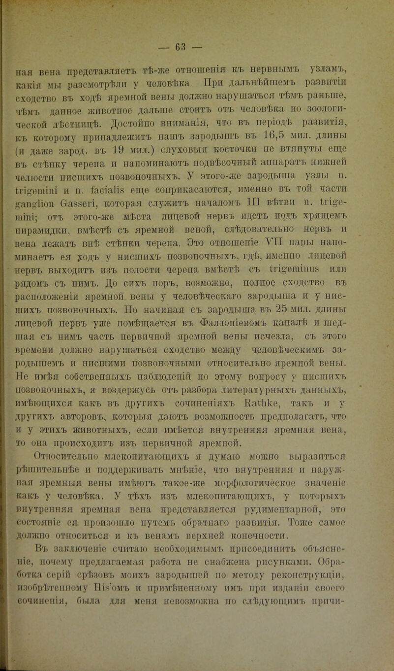 пая вена представляетъ тѣ-же отноіпенія къ нервнымъ узламъ, какія мы разсйготрѣлп у человѣка При дальнѣйгаемъ развитіи сходство въ ходѣ яром ной вены должно нарушаться тѣмъ раньше, чѣмъ данное лсивотное дальше стоить отъ человѣка по зоологи- ческой лѣстнпцѣ. Достойно вниманія, что въ періодѣ развитія, къ которому прииадлежитъ нашъ зародышъ въ 16,5 мил, длины (и даже зарод, въ 19 мил.) слуховыя косточки не втянуты еще въ стѣнку черепа и иапоминаютъ подвѣсочный аппаратъ нижней челюсти нисшихъ псзвоночныхъ. У этого-же зародыша узлы и. Ігі.о-етіпі и п. :ГасіаИ8 еш,е соприкасаются, именно въ той части •ап<>1іоп Сгаяізегі, которая служить началомъ III вѣтви п. 1,гіо-е- 1ПІПІ; отъ этого-же мѣста лицевой нервъ идеть подь хрящемъ пирамидки, вмѣстѣ съ яремной веной, слѣдовательно нервъ и вена лежать внѣ стѣнки черепа. Это отношеніе УП пары напо- ыинаеть ея ;^одъ у нисшихъ позвоночныхъ, гдѣ, именно лицевой нервъ выходить изъ полости черепа вмѣстѣ съ 1гі§'егаіпи8 или рядомъ съ нимь. До сихъ поръ, возможно, полное сходство въ расположеніи яремной вены у человѣческаго зародыша и у нис- шихъ позвоночныхъ. Но начиная съ зародыша въ 25 мил. длины лицевой нервъ уже помѣпі,ается въ Фаліопіевомъ каналѣ и шед- шая съ нимь часть первичной яремной вены исчезла, съ этого времени должно нарушаться сходство между человѣческимъ за- родыгаемь и нисшими позвоночными относительно яремной вены. Не имѣя собственныхъ наблюденій по этому вопросу у нисшихъ позвоночныхъ, я воздерн{усь отъ разбора литературныхъ данныхъ, имѣіощихся какъ въ другихъ сочиненіяхъ КаНіке, такъ и у другихъ авторовъ, которыя даіотъ возможность предполагать, что и у этихъ животныхъ, если имѣется внутренняя яремная вена, то она происходить изъ первичной яремной. Относительно млекопитающихъ я думаю можно выразиться рѣпіительнѣе и поддерлсивать миѣніе, что внутренняя и наруж- ная яремныя вены имѣютъ такое-лсе морфологическое значеніе какъ у чоловѣка. У тѣхъ изъ млекопитающихъ, у которыхъ внутренняя яремная вена представляется рудиментарной, это состояніе ея произопіло путемъ обратиаго развитія. Тоже самое долншо относиться и къ венамъ верхней конечности. Въ заключеніе считаю необходимыми, присоединить объясие- ніе, почему предлагаемая работа не снаблсепа рисунками. Обра- ботка серій ср'Ьзов'ь М0ИХ7, зародыіпей по методу рекопструкціи, изобрѣтспному Біі<'омъ и примѣиенному имъ при издапіи своего сочиноиія, была для меня нево.змолсиа по слѣдуюіцимъ причи-