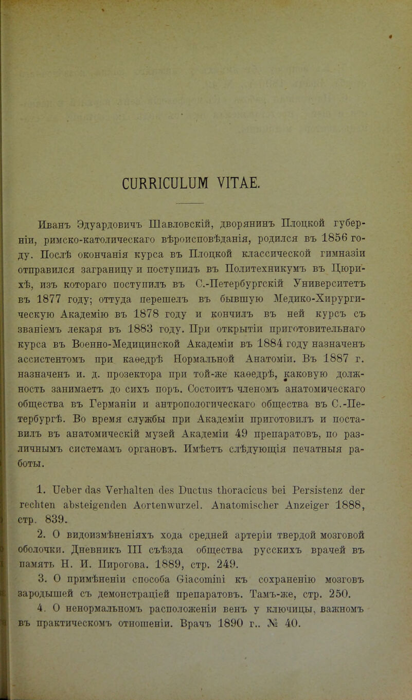 сикшсоіим ѵітае. Иванъ Эдуардовичъ Шавловскій, дворянинъ Плоцкой губер- ніи, римско-католическаго вѣроисповѣданія, родился въ 1856 го- ду. Послѣ окончанія курса въ Плоцкой классической гимназіи отправился заграницу и поступилъ въ Политехникумъ въ Цюри- хѣ, изъ котораго поступилъ въ С.-Петербургскій Университетъ въ 1877 году; оттуда перешелъ въ бывшую Медико-Хирурги- ческую Академію въ 1878 году и кончилъ въ ней курсъ съ званіемъ лекаря въ 1883 году. При открытіи приготовительнаго курса въ Военно-Медицинской Академіи въ 1884 году назначенъ ассистентомъ при каѳедрѣ Нормальной Анатоміи. Въ 1887 г. назначенъ и. д. прозектора при той-же каѳедрѣ, каковую долж- ность занимаетъ до сихъ поръ. Состоитъ членомъ анатомическаго общества въ Германіи и антропологическаго общества въ С.-Пе- тербургѣ. Во время службы при Академіи приготовилъ и поста- ви-иъ въ анатомическій музей Академіи 49 препаратовъ, по раз- личнымъ системамъ органовъ. Имѣетъ слѣдующія печатныя ра- боты. 1. ПеЪег (1а8 ѴегЬакеп ііев Бисіив Ііюгасісив Ъеі Регзійіепг (іег гесМеп аЪьіеі^епгІеп АоПеп\\'ііг2е1. Апа1:отІ8с1іег Апгеі^-ег 1888, стр. 839. 2. О видоизмѣненіяхъ хода средней артеріи твердой мозговой оболочки. Дневникъ III съѣзда общества русскихъ врачей въ память Н. И. Пирогова. 1889, стр. 249. 3. О примѣненіи способа Оіасотіпі къ сохраненію мозговъ зародышей съ демонстраціей препаратовъ. Тамъ-же, стр. 250. 4. О ненормальномъ расположеніи венъ у ключицы, важномъ въ практическомъ отношеніи. Врачъ 1890 г.. № 40.