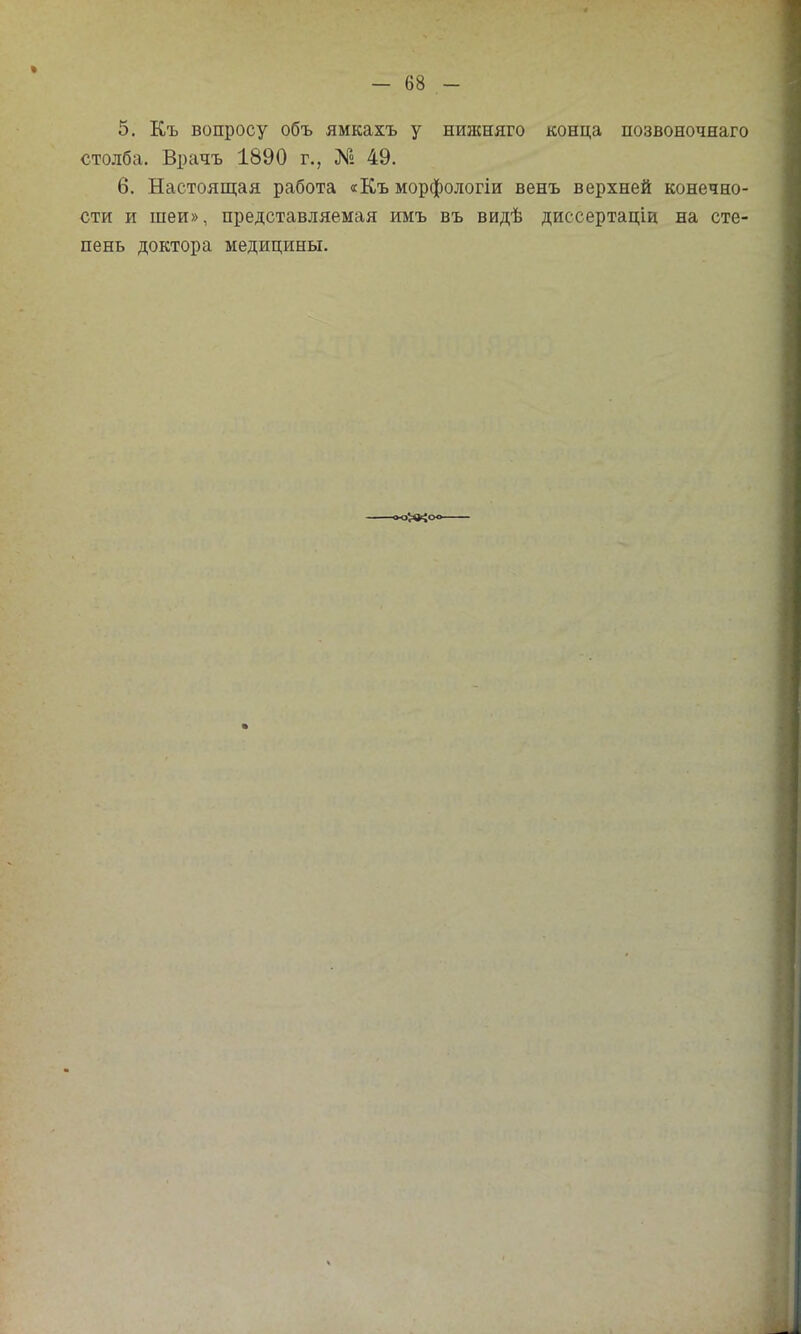 5. Къ вопросу объ ямкахъ у нишняго конца позвоночнаго столба. Врачъ 1890 г., № 49. 6. Настоящая работа «Къ морфологіи венъ верхней конечно- сти и шеи», представляемая имъ въ видѣ диссертаціи на сте- пень доктора медицины.