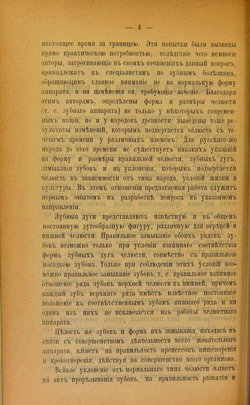 настоящее время за границею. Эти попытки были вызваны прямо практическою потребностью, вслѣдствіе чего немногіе авторы, затрогивающіе въ своихъ сочиненіяхъ данный вопросъ, принадлежать къ спеціалистамъ но зубнымъ болѣзнямъ, обращающимъ главное вниманіс не на нормальную форму аппарата, а на измѣнснія ёя, требующія леченіе. Благодаря этимъ авторамъ, онредѣлены форма и размѣры челюсти (т. с. зубнаго аппарата) не только у нѣкоторыхъ современ- ных!» націй, но и у народовъ древности; выведены тоже ре- зультаты измѣненій, которымъ подвергается челюсть съ те- чічііемъ времени у различныхъ племёпъ. Дли русскаго-же народа до сего времени не существуете никакихъ указавій на форму и размѣры правильной челюсти, зубныхъ дугъ, замыканія зубовъ и на уклонеиія, которымъ подвергается челюсть въ зависимости отъ типа народа, условій жизни и культуры. Въ этомъ отношеніи предлагаемая работа служитъ иервымъ оиытомъ къ разработкѣ вопроса въ указанномъ наиравленіи. Зубныя дуги представляютъ извѣстную и въ общемъ постоянную дугообразную фигуру, различную для верхней п нижней челюсти. Правильное замыканіе обоихъ рядовъ зу- бовъ возможно только при условіи взанмнаго соотвѣтствія формъ зубныхъ дугъ челюсти, совмѣстно съ правильною посадкою зубовъ. Только при соблюденіи этихъ условій воз- можно правильное замыканіе зубовъ, т. е. правильное взаимное отношеніе ряда зубовъ верхней челюсти къ нижней, прпчемъ каждый зубъ верхняго ряда имѣетъ пзвѣстпое постоянное положеніе къ соотвѣтственпымъ зубамъ нижняго ряда и ни одииъ изъ пихъ не исключается изъ работы челюстпаго аппарата. Цѣлость же зубовъ и форма ихъ замыкапія, паходясь въ связи съ совершенством!» дѣятельностп всего жеватслыіаго аппарата, вліяетъ на правильность процессовъ инщовлрспія п кронотвореиія,. дѣйствуя на совершенство всего организма. Всякое уклонеиіе отъ нормальпаго типа челюсти вліяетъ на актъ прорѣзыванія зубовъ, па правильность развптія и