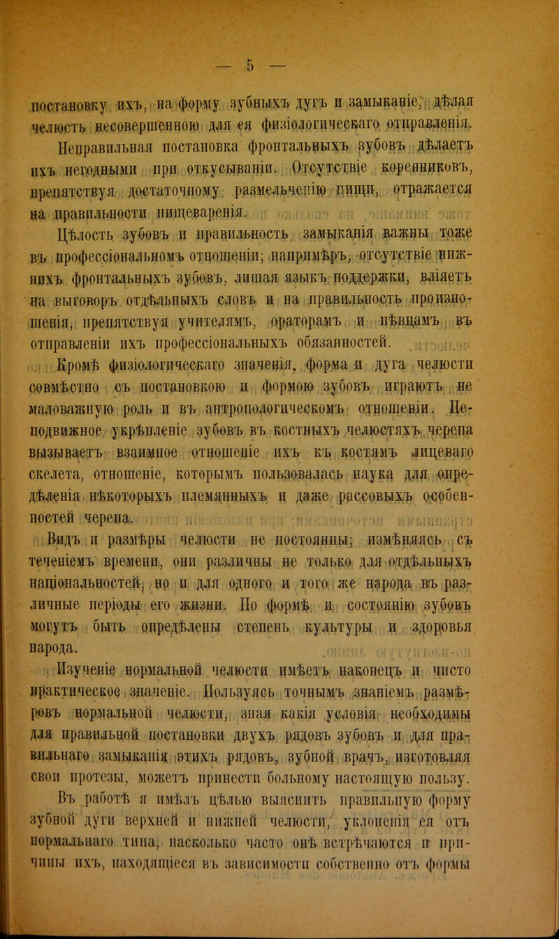 постановку ихъ, на форму зубныхъ дугъ н замыканіе, дѣлая челюсть несовершенною для ея физіологическаго отправления. Неправильная постановка фронтальныхъ зубовъ дѣлаетъ пхъ вещными при откусываніп. Отсутстніс корсиниковъ, препятствуя достаточному размельчеііію пищи, отражается на правильности нищеваренія. Цѣлость зубовъ и правильность замыканія важны тоже въ профессіональномъ отношеніп; напрнмьръ, отсутствіе ниж- нпхъ фронтальныхъ зубовъ, лишая языкъ поддержки, вліяетъ на выговоръ отдѣльныхъ словъ и на правильность пронзно- шенія, препятствуя учнтелямъ, ораторамъ и пѣвцамъ въ отправленіи ихъ ирофессіональныхъ обязанностей. Кромѣ физіологическаго значенія. форма и дуга челюсти совмѣстно съ постановкою и формою зубовъ играютъ не маловажную роль и въ антропологическомъ отношеніи. Не- подвижное укрѣилепіе зубовъ въ костныхъ челюстяхъ черепа вызываетъ взаимное отношеніе ихъ къ костямъ лпцеваго скелета, отношеніе, которымъ пользовалась наука для опре- дѣленія нѣкоторыхъ племянныхъ п даже рассовыхъ особен- ностей черепа. Видъ и размѣры челюсти не постоянны; пзмѣняясь съ теченіемъ времени, они различны не только для отдѣльныхъ национальностей, но п для одного и того же народа въ раз- личные періоды его жизни. По формѣ и состоянію зубовъ могутъ быть опредѣлены степень культуры и здоровья народа. Изученіе нормальной челюсти имѣетъ наконецъ и чисто практическое значеніе. Пользуясь точнымъ знапіемъ размѣ- ровъ нормальной челюсти, зная какія условія необходимы для правильной постановки двухъ рядовъ зубовъ И для пра- вильна™ замыканія этихъ рядовъ, зубной врачъ, изготовляя своп протезы, можетъ принести больному настоящую пользу. Въ работѣ я имѣлъ цѣлыо выяснить правильную форму зубной дуги верхнем и нижней челюсти, уклопепія ея отъ нормалыіаго типа, насколько часто онѣ встрѣчаются іг при- чины ихъ, иаходлщіеся въ зависиморти собственно отъ формы