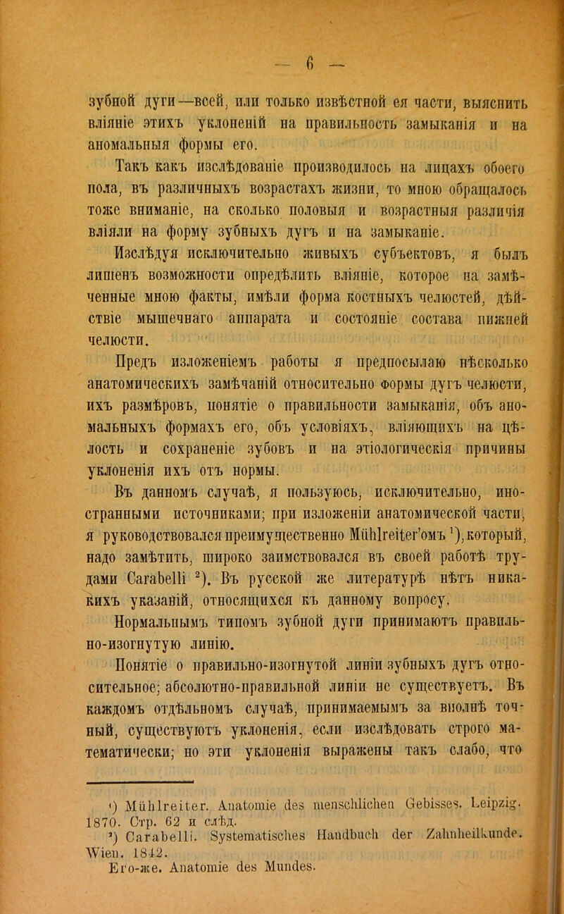 зубной дуги—всей, или только извѣстной ея части, выяснить вліяніе этихъ уклоненій на правильность замыканія и на аномальный формы его. Такъ какъ изслѣдованіе производилось на лицахъ обоего пола, въ различныхъ возрастахъ жизни, то мною обращалось тоже вниманіе, на сколько половыя и возрастныя различія вліяли на форму зубныхъ дугъ и на замыканіе. Изслѣдуя исключительно живыхъ субъектовъ, я былъ липіенъ возможности опредѣлить вліяніе, которое на зале- ченные мною факты, имѣли форма костныхъ челюстей, дѣй- ствіе мышечваго аппарата и состояніе состава пнжией челюсти. Предъ изложеніемъ работы я предпосылаю нѣсколько анатомическихъ замѣчаній относительно Формы дугъ челюсти, ихъ размѣровъ, понятіе о правильности замыканія, объ ано- мальныхъ формахъ его, объ условіяхъ, вліяющихъ на цѣ- лость и сохраненіе зубовъ и на этіологическія причины уклоненія ихъ отъ нормы. Въ данномъ случаѣ, я пользуюсь, исключительно, ино- странными источниками; при изложеніи анатомической части, я руководствовался преимущественно Міі1і1геііег'омъкоторый, надо замѣтить, широко заимствовался въ своей работѣ тру- дами СагаЬеШ 2). Въ русской же литературѣ нѣтъ ника- кихъ указавій, относящихся къ данному вопросу. Нормальпымъ типомъ зубной дуги принимаютъ правиль- но-изогнутую линію. Понятіе о правильно-изогнутой линіи зубныхъ дугъ отно- сительное; абсолютно-правильной линіи не существуете Въ каждомъ отдѣльномъ случаѣ, принимаемымъ за виолнѣ точ- ный, существуютъ уклоненія, если изслѣдовать строго ма- тематически; но эти уклоненія выражены такъ слабо, что <) МиЫгеіЬег. Ашііотіе сіез тепзсЫісІіеа (ЗгеЫззе^. Ьеіргід. 1870. Сгр. 62 и слѣд. ') СагаЬеШ. ЗузЬетаЪізсиез ІІатІЬасІі (іег 2а1т1ипіишіе. ЛѴіеп. 1812. Его-же. Аиаіотіе сіе» Мшкіез.