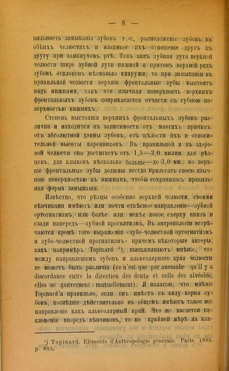 ішлі.ііость замыкапіл зубовъ т.-с. радпиібженіе зубовъ въ обѣихъ челюстяхъ н взаимное ихъ »те«ш«ні« другъ къ другу при замкнутомъ ртѣ. Такъ какъ зубная дуга верхней челюсти шире зубной дуги нижней и притомъ верхній рядъ зубовъ отклоненъ нѣсколько кнаружи, то при замыканіи въ правильной челюсти верхніе фронтальные зубы выстоятъ надъ нижними, такъ что язычная поверхность верхнихъ фронтальныхъ зубовъ соприкасается отчасти съ губною по- верхностью нпжнихъ. Степень выстоянія верхнихъ фронтальныхъ зубовъ раз- лична и находится въ зависимости отъ многихъ причинъ: отъ абсолютной длины зубовъ, отъ цѣлостп ихъ и относи- тельней высоты коренниковъ. Въ правильной и въ здоро- вой челюсти она достигаетъ отъ 1,5—2,0 ми л им. для рѣз- цевъ; для клыковъ нѣсколько больше—до 3,0 мм.: но верх- иіе фронтальные зубы должны всегда прилегать своею языч- пою поверхностью къ нижнимъ, чтобы сохранилась правиль- ная форма замыканія. Извѣстно, что рѣзцы особенно верхней челюсти, своими вѣнчиками имѣютъ или почти отвѣсное направленіе—зубной ортогнатизмъ, или болѣе или менѣе косое сверху внизъ и сзади напередъ—зубной прогнатизмъ. Въ антропологіи встрѣ- чаются кромѣ того выраяіенія «зубо-челюстной ортогнатизмъ и зубо-челюстной прогнатизмъ» причемъ нѣкоторые авторы, какъ напримѣръ Торіішчі ѵ), высказываютъ мнѣніе, что между направленіемъ зубовъ и альвеолярнаго края челюсти не можетъ быть различія (се н'езі дне рат апотаііе ди'і1 у а (Іізсогаансе епіге 1а (Цгесііоп сіез аепіз еі сеііе йез аіѵеоіез, еііез зе ^оиѵегнеиі тиідіеііетепі). Я полагаю, что мнѣніе ТоріпапГа правильно, если овъ имѣетъ въ виду корни зу- бовъ, послѣдніе действительно въ общемъ имѣютъ такое же направленіе какъ альвеолярный край. Что же касается на- клоненія впередъ вѣнчиковъ, то по крайней мѣрѣ на кав- чН.н'.' г.ч'>•■)Г.;і-;і,.<і»я ''щ-ип.іичід оте и .«ГКЯД8ЙЯ «1Л ВІІІ.ІЖІЦ.ПІШИ *#М, ОЦ-іУН ») Торіпага. ЕІѳтепЪз (ГАпхЪгороІоие кепёгаіе. Рапе. 1885. ВЩЪс ■•' і (ПІО(Шш;<і ѵ ЫЩОф А Ш р. ООО»