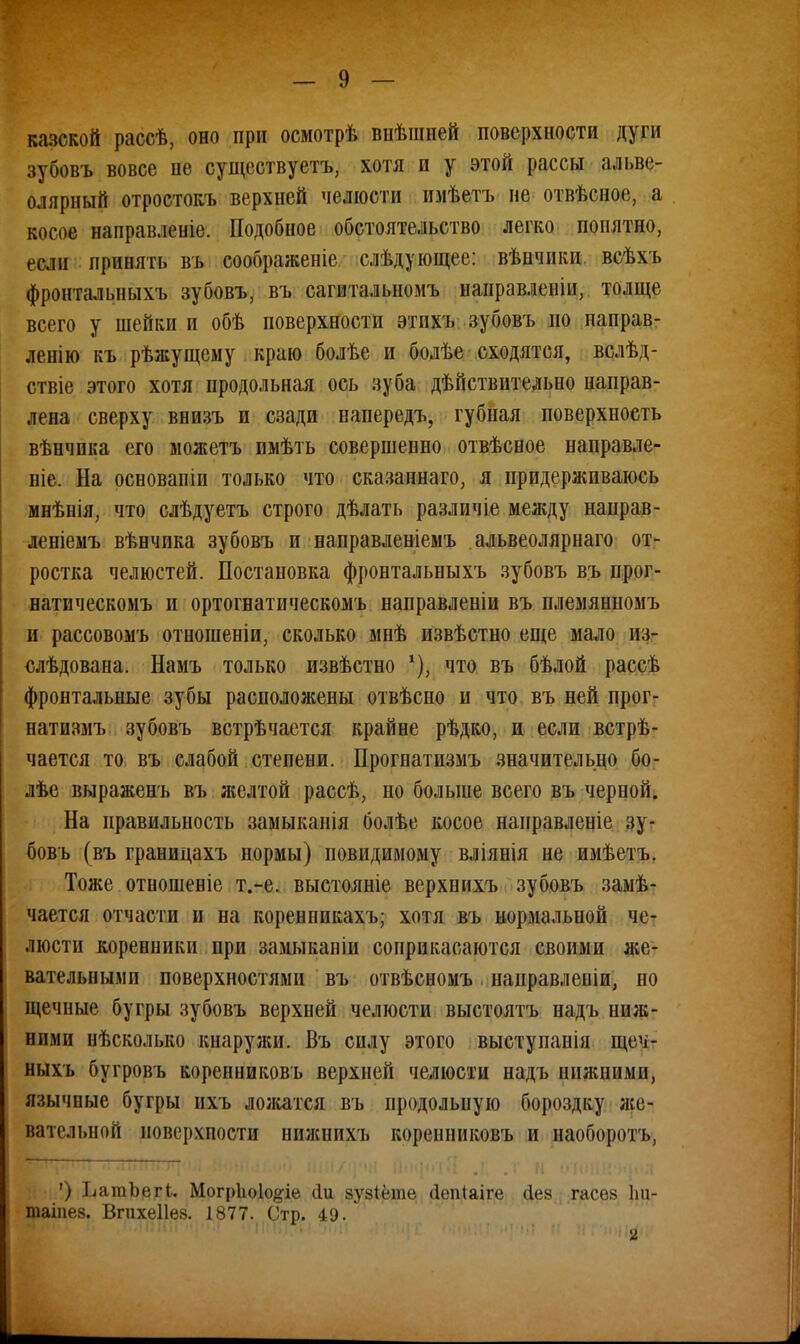 казской рассѣ, оно при осмотрѣ шіѣшией поверхности дуги зубовъ вовсе пе существует^ хотя и у этой рассы альве- олярный отростокъ верхней челюсти пмѣетъ пе отвѣсное, а косое напраклоніе. Подобное обстоятельство легко понятно, если принять въ соображеніе слѣдующее: вѣнчики всѣхъ фронтальныхъ зубовъ, въ сагитальномъ наиравленіи, толще всего у шейки и обѣ поверхности этпхъ зубовъ но направ- лен! ю къ рѣжущсму краю болѣе и болѣе сходятся, вслѣд- ствіе этого хотя продольная ось зуба дѣйствительио направ- лена сверху внизъ и сзади напередъ, губная поверхность вѣнчпка его можетъ имѣть совершенно отвѣсное направле- ніе. На основапіи только что сказапнаго, я придерживаюсь мнѣнія, что слѣдуетъ строго дѣлать различіе между направ- леніемъ вѣнчика зубовъ и направленіемъ альвеолярнаго от- ростка челюстей. Постановка фронтальныхъ зубовъ въ прог- натическомъ и ортогнатическомъ направленіи въ племянномъ и рассовомъ отношеніи, сколько мнѣ извѣстно еще мало из- слѣдована. Намъ только извѣстно что въ бѣлой рассѣ фронтальные зубы расположены отвѣсно и что въ ней прог- натизмъ зубовъ встрѣчается крайне рѣдко, и если встрѣ- чается то въ слабой степени. Прогнатизмъ значительно бо- лѣе выраженъ въ желтой рассѣ, но больше всего въ черной. На правильность замыканія болѣе косое нанравленіе зу- бовъ (въ границахъ нормы) повидимому вліянія не имѣетъ. Тоже отношеніе т.-е. выстояніе верхнихъ зубовъ замѣ- чается отчасти и на коренникахъ; хотя въ нормальной че- люсти коренники при замыканіи соприкасаются своими же- вательными поверхностями въ отвѣсномъ направленіи, но щечные бугры зубовъ верхней челюсти выстоять надъ ння;- нп.чи нѣсколько кнаружи. Въ силу этого выступанія щеч- ныхъ бугровъ коренниковъ верхней челюсти надъ нижними, язычные бугры ихъ ложатся въ продольную бороздку же- вательной иоверхпости нижнихъ коренниковъ и наоборотъ, ') ЬатЬегі. Могр1ю1о#іе сіи зузіёте (Іепіаіге сіев гасѳз 1ш- таіпез. Вгихеііе». 1877. Стр. 49.