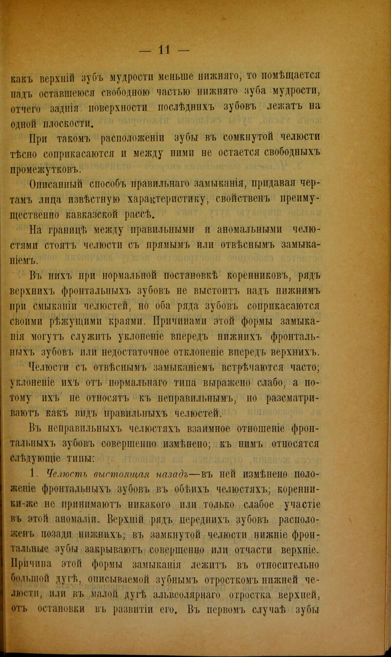 какъ веріній зубъ мудрости меньше пнжшіго, то иомѣщается надъ оставшеюся свободною частью нижшго зуба мудрости, отчего заднія поверхности послѣдннхъ зубовъ лежать на одной плоскости. При такомъ расположен^ зубы въ сомкнутой челюсти тѣсно соприкасаются и между ними не остается свободныхъ промежутковъ. Описанный способъ правильнаго замыканія, придавая чер- тамъ лица извѣстную характеристику, свойственъ преиму- щественно кавказской рассѣ. На гранпцѣ между правильными и аномальными челю- стями стоять челюсти съ прямымъ или отвѣснымъ замыка- ніемъ. Въ нпхъ при нормальной постановкѣ коренниковъ, рядъ верхнихъ фронтальныхъ зубовъ не выстоитъ надъ нижнимъ при смыканіп челюстей, но оба ряда зубовъ соприкасаются своими рѣжущими краями. Причинами этой формы замыка- ііія могутъ служить уклоненіе впередъ ппжнихъ фронталь- ных'!, зубовъ пли недостаточное отклонеиіе впередъ верхнихъ. Челюсти съ отвѣсиымъ замыканіемъ встрѣчаются часто; уклоненіе ихъ отъ пормальнаго тппа выражено слабо, а по- тому пхъ не относятъ къ неправильнымъ, но разсматри- ваютъ какъ вндъ правильныхъ челюстей. Въ нейравильныхъ челюстяхъ взаимное отношеніе фрон- тальныхъ зубовъ совершенно измѣнено; къ нимъ относятся сльдующіс тины: 1. Челюсть выстоящая назадъ—въ ней измѣнено поло- женіе фронталі.ныхъ зубовъ въ обѣихъ челюстяхъ; коренни- кп-же не прннпмаютъ никакого или только слабое участіе въ этой аномаліи. Верхній рядъ переднихъ зубовъ располо- жен!, позади нижнихъ; къ замкнутой челюсти нижніе фрон- тальные ^уш закрываютъ совершенна или отчасти верхиіе. Причина этой формы замыканія лежитъ въ относительно большой дугѣ, описываемой зубнымъ отросткомъ нижней че- люсти, или въ малом дугѣ альнооляриаго отростка верхней: отъ остановки въ развитіи его. Въ первомъ случаѣ зубы