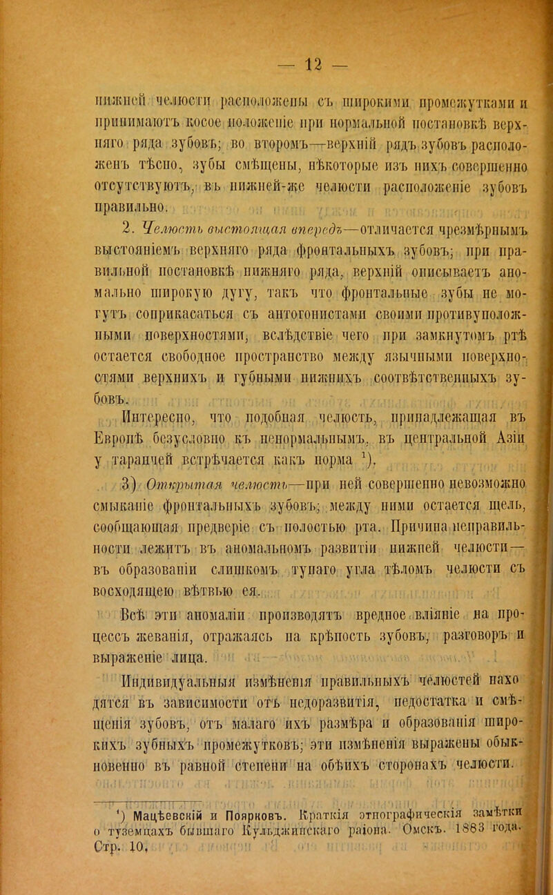 ппжнпі челюсти расположены сл. шпроктш промежутками и ирпннмаютъ косое ио.шкспіе при нормальной ностановкѣ верх- ияго ряда зубовъ; во второмъ—верхиій рядъ зубовъ расноло- женъ тѣспо, зубы смѣщены, некоторые изъ пихъ совершенно отсутствуют^ въ шшней-же челюсти расіюложепіе зубовъ правильно. 2. Челюсть выстоящая ипередъ—отличается чрезмѣрнымъ выстояніемъ верхпяго ряда фронталыіыхъ зубовъ; при пра- вильной ностановкѣ иижняго ряда, верхиій описываетъ ано- мально широкую дугу, такъ что фронтальные зубы не мо- гутъ соприкасаться съ антогонпстамп своими иротивупололс- ными поверхностями, вслѣдствіе чего при замкнутомъ ртѣ остается свободное пространство между язычными поверхно- стями верхнихъ и губными иижннхъ соотвѣтствеиныхъ зу- бовъ. Интересно, что подобиая челюсть, принадлежащая въ Европѣ безусловно къ иенормальнымъ. въ центральной Азіи у тараичей встрѣчается какъ норма х). 3) Открытая челюсть—при ней совершенно невозможно смыкапіе фронтальпыхъ зубовъ; между ними остается щель, сообщающая предверіе съ полостью рта. Причипа неправиль- ности лежитъ въ амомальномъ развитіи пижпей челюсти — въ образовапіи слишкомъ тупаго угла тѣломъ челюсти съ восходящею вѣтвыо ея. Всѣ эти аномаліи производить вредное вліяпіе на про- цессъ ліеванія, отраліаясь па крѣиость зубовъ, разговоръ и выраженіе лица. Индивидуальный измѣненія иравильныхъ челюстей иахо дятся въ зависимости оть недоразвитія, недостатка и смѣ- щенія зубовъ, отъ малато ихъ размѣра и образованія шпро- кихъ зубныхъ ■ промежутков!»; эти измѣпеніл вырал;ены обык- новенно въ равной степени на обѣихъ сторонахъ челюсти. ') Мацѣевскій и Поярковъ. К,ряткія этнографическая замѣткй о тѵземцахъ быншаго Кульджипскаіо ра'іовН- Омскъ. 1383 года.