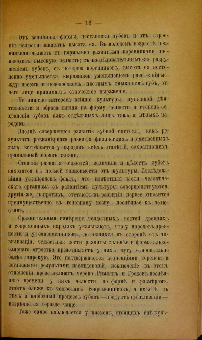 Отъ величины, формы, постановки зубовъ и отъ строе- вш яелюстзи зависишь высота ея. Въ молодомъ возрасти пра- вильная челюсть съ нормально развитыми коренниками про- изводить высокую челюсть; съ послѣдовательнымъ-же разру- шеніемъ зубовъ, съ потерею коренниковъ, высота ея посте- пенно уменьшается, выражаясь уменыненіемъ разстоянія ме- жду носомъ и иодбородкомъ, плотнымъ смыкаиіемъ губъ, от- чего лице принимаетъ старческое выраженіе. Не лишено интереса вліяніе культуры, душевной дѣя- тельности и образа жизни на форму челюсти и степень со- храненія зубовъ какъ отдѣльныхъ лицъ такъ и цѣлыхъ на- родовъ. Вполнѣ совершенное развитіе зубной системы, какъ ре- зультата равномѣрнаго развитія физическнхъ и умственныхъ силь, встречается у народовъ всѣхъ столѣтій, сохранившихъ правильный образъ жизни. Степень развитія чешетей, величина и цѣлость зубовъ находятся въ прямой зависимости отъ культуры. Изслѣдова- ніями установленъ фактъ, что извѣстныя части человѣче- скаго организма съ развитіемъ культуры совершенствуются, другія-же, напротивъ, отстаютъ въ развитіи: первое относится преимущественно къ головному мозгу, послѣднее къ челю- стямъ. Сравнительныя измѣренія челюстныхъ костей древнихъ и современныхъ народовъ указываютъ, что у народовъ древ- ности и у современниковъ, оставшихся въ сторонѣ отъ ци- вилизаціи, челюстныя кости развиты сильнѣе и форма альве- ол ярнаго отростка представляетъ у нихъ дугу относительно болѣе широкую. Это подтверждается коллекціями череповъ и согласными результами изслѣдованій; исключеніе въ этомъ отношеніи представляютъ черепа Римлянъ и Грековъ послѣд- няго времени—у нихъ челюсти, по формѣ и размѣрамъ, стоять ближе къ челюстямъ современниковъ, а вмѣстѣ съ тѣмъ и каріозный процеесъ зубовъ—продукта цивилішціи — встречается гораздо чаще. Тоже самое наблюдается у племен ь, стоящих), внѣ куль-