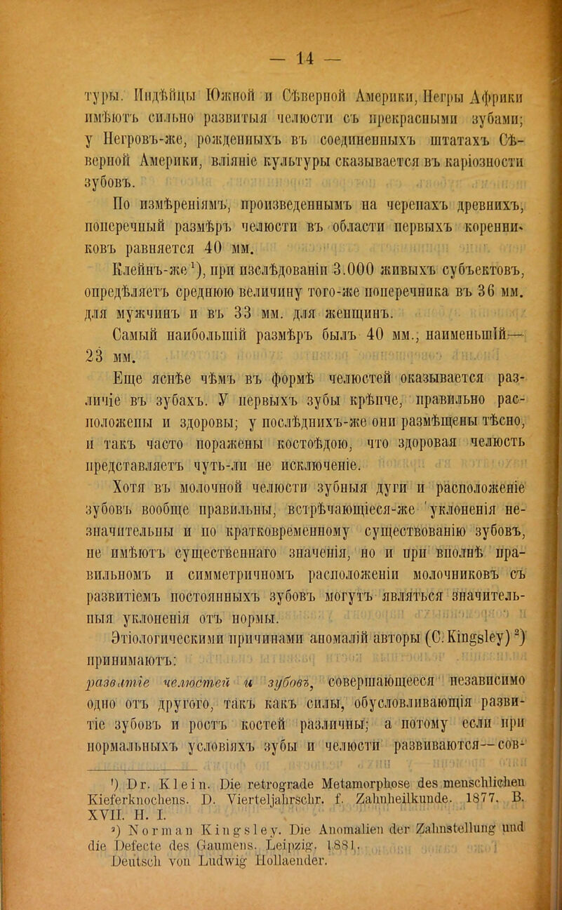 туры. ИидѣГщы Южной и Сѣверной Америки, йеври Африки имѣютъ сильно развитый челюсти съ ирэкрашыми вубами; у Негровъ-же, рождеиныхъ въ соединеппыхъ штатахъ Сѣ- верной Америки, вліяніе культуры сказывается въ каріозности зубовъ. По измѣреніямъ, произведеннымъ на черсиахъ древиихъ, поперечный размѣръ челюсти въ области первыхъ коренни» ковъ равняется 40 мм. Клейнъ-же1), при пзслѣдоваеіи 3.000 живыхъ субъектовъ, опредѣляетъ среднюю величину того-же поперечника въ 36 мм. для мужчинъ и въ 33 мм. для жеищинъ. Самый наибольший размѣръ былъ 40 мм., наименыпій— 23 мм. Еще яснѣе чѣмъ въ формѣ челюстей оказывается раз- личіе въ зубахъ. У первыхъ зубы крѣпче, правильно рас- положены и здоровы; у послѣднихъ-же они размѣщены тѣсно, и такъ часто поражены костоѣдою, что здоровая челюсть представляетъ чуть-ли не исключеніе. Хотя въ молочной челюсти зубныя дуги и расположеніе зубовъ вообще правильны, встрѣчающіеся-же уклоненія не- значительны и по кратковременному существованію зубовъ, не имѣютъ существенна™ значенія, но и при вполнѣ пра- вильномъ и симметричномъ расноложеніи молочниковъ съ развитіемъ постоянныхъ зубовъ могутъ являться значитель- ный уклоненія отъ нормы. Этиологическими причинами аномалій авторы (С: Кіп§8Іеу)2) принимаютъ: развмпіе челюстей и зубовъ, совершающееся независимо одно отъ другого, такъ какъ силы, обусловлнвающія разви- тее зубовъ и ростъ костей различны; а потому если при нормальныхъ условіяхъ зубы и челюсти развиваются—сов- ') Б г. Кіеіп. Біе геіго^гасіе Мѳіатогрііозе іез тепзсііііеііеи Кіе&гкпосііепз. В. ѴіегіеЦаІігесІіг. і. 2а1т1іеіІкшісІе. 1877. В. XVII. Н. I. 3) N о г пі а і) К і 11 §• 81 е у. Ше Аиотаііеп Лег Хаітзіеіішір- |т<1 сііе Рр&сіе <1о* Оодшепу, Іыщщ і^і. І)еиІ8с1і ѵоп ілкішк Ноііаеікіег.