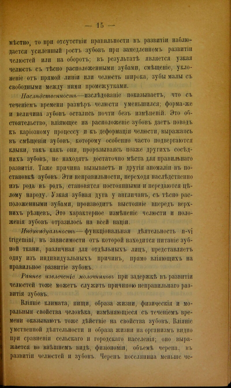 мѣетно то при (Ѵіч'утствін правильности въ развитіи наблю- дается'усиленный ростъ зубовъ при замедленномъ развитіп челюстей или на оборотъ; въ результатѣ является узкая челюсть съ тѣсно расположенными зубами, смѣщеніе, укло- ните отъ прямой лииін или челюсть широка, зубы малы съ свободными между ними промежутками. Наслѣдетвенность—тъЛ^тш иоказываетъ, что съ теченіемъ времени размѣръ челюсти уменьшился; форма-же и величина зубовъ остались почти безъ измѣпеній. Это об- стоятельство, вліяющее на расположеніе зубовъ даетъ поводъ къ каріозному процессу и къ деформаціи челюсти, выражаясь въ смѣщеніи зубовъ, которому особенно часто подвергаются клыки, такъ какъ они, проръзываясь позже другихъ сосѣд- нихъ зубовъ, не находятъ достаточно мѣста для правильнаго развитія. Таже причина вызываетъ и другія аномаліи въ по- станов^ зубовъ. Эти неправильности, переходя наслѣдственно изъ рода въ родъ, становятся постоянными и передаются цѣ- лому народу. Узкая зубная дуга у англичанъ, съ тѣсно рас- положенными зубами, производитъ выстояніе впередъ верх- нихъ рѣзцевъ. Это характерное измѣненіе челюсти и поло- женія зубовъ отразилось на всей націи. Индивидуальность— функциональная дѣятельность и-ѵі ігі^ешіпі, въ зависимости отъ которой находится питаніе зуб- ной ткани, различная для отдѣльныхъ лицъ, представляетъ одну изъ индивидуальныхъ причинъ, прямо вліяющихъ на правильное развитіе зубовъ. Раннее извлечете молочниковъ при задержкѣ въ развнтіи челюстей тоясе можетъ служить причиною неправильнаго раз- вит зубовъ. Вліяніе климата, пищи, образа жизни, физическія и мо- ральный свойства человѣка, измѣняющіеся съ теченіемъ вре- мени оказывлютъ толіе дѣйствіе на, свойства вубовъ. Вліяніе умственной дѣятельности и образа жизни наорганизмъ видно при сравненіи сельсваго и городскаго населенія; оно выра- жается во ввѣшиейъ вид*, фйзШноми; объемѣ черепа, въ развитііі челюстей и зубовъ. 'Іерепъ поселянина меньше че-