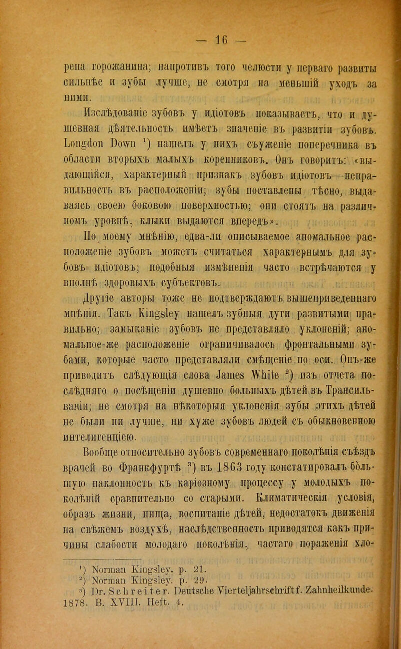 репа горожанин;); нанротивъ того челюсти у нерваго развиты силыіѣе и зубы лучше, не смотря на меныній уходъ за ними. Изслѣдовапіе зубовъ у идіотовъ ноказываетъ, что и ду- ніевная дѣятельность имѣетъ значеніе въ развитіп зубовъ. Ьоп^сіоп Бо\ѵп нащелъ у нихъ съуженіе поперечника въ области вторыхъ малыхъ корепниковъ. Онъ говорить: «вы- дающійся, характерный нризнакъ зубовъ идіотовъ—непра- вильность въ расположены; зубы поставлены тѣсно, выда- ваясь своею боковою поверхностью; они стоять на различ- номъ уровнѣ, клыки выдаются впередъ». По моему мнѣнію, едва-ли описываемое аномальное рас- положеніе зубовъ можетъ считаться характернымъ для зу- бовъ идіотовъ; подобныя измѣнепія часто встрѣчаются у вполнѣ здоровыхъ субъектовъ. Другіе авторы тоже не подтверждаюсь вышеприведеннаго миѣнія. Такъ Кіп^віеу нашелъ зубныя дуги развитыми пра- вильно; замыканіе зубовъ не представляло уклоненій; ано- мальное-же расположеніе ограничивалось фронтальными зу- бами, которые часто представляли смѣщеніе по оси. Онъ-же приводитъ слѣдующія слова таіие8 ЛѴЬііе 2) пзъ отчета по- слѣдняго о посѣщеніи душевно больныхъ дѣтей въ Транспль- ваніи; не смотря на нѣкоторыя уклоненія зубы этихъ дѣтей не были ни лучше, ни хуже зубовъ людей съ обыкновевеою интелигенціею. Вообще относительно зубовъ современная) поколѣнія съѣздъ врачей во Франкфуртѣ я) въ 1863 году констатпровалъ боль- шую наклонность къ каріозпому процессу у молодыхъ по- колѣній сравнительно со старыми. Климатическія условія, образъ жизни, пища, воспитаніе дѣтей, недостатокъ движенія на свѣжемъ воздухѣ, наслѣдственность приводятся какъ при- чины слабости молодаго поколѣнія, частаго нораженія хло- ') Йогтап Кіп^зіеу. р. 21. а) ИоШап Кіп^яіеу. р. 29. 8) Т)г. 8 с 1і г е і 1: е г. Веиівсію ѴіегіеУаЬгвсІігіЛ^. 2а1т1іеі1кшк1е. 1878. В. XVIII. ПеЙ. I.