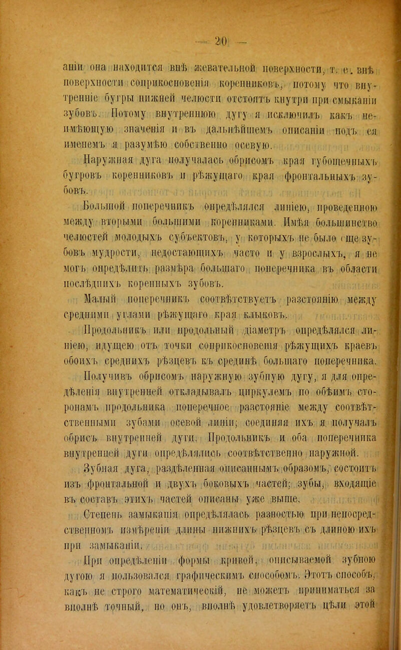 '40 ппіп она. находится вііѣ жевательной поверхности, т. йівяѣ поверхности сонрикосповенія КФрэдш&ВФ.і потом у что вну- тренніе бугры нижней челюсти отстоять кнутри при смыканш зубовъ. Потому внутреннюю дугу я исключить какъ ве, пмьющую зпаченія и въ дальнейшемь описаніи подъ ш пмеиемъ я разумѣю собственно осевую. Наружная дуга получалась обрисомъ кран губощечпыхъ бугровъ коренниковъ п рѣлгущаго края фронтальных!» зу- бовъ. Большой поперечппкъ определялся липіею, проведенною меж.ду вторыми большими коренниками. Имѣя большинство челюстей молодыхъ субъектовъ, у которыхъ не было гще зу- бовъ мудрости, недостающихъ часто и у взрослыхъ, я не могъ определить размера, большаго поперечника въ области нослѣдпихъ коренныхъ зубовъ. Малый ноперечникъ соотвѣтствуетъ разстоянію между средними углами рѣжущаго края клыковъ. Продольпикъ или продольный діаметръ определялся ли- піею, идущею отъ точки сопрпкосповешя рѣжущнхъ краевъ обоихъ среднихъ рѣзцевъ къ средине большаго поперечника. Получивъ обрисомъ наружную зубную дугу, я для опре- дѣлепія внутренней откладывалъ циркулемъ по обѣимъ сто- ронам!, продольника поперечное разстояніе между соответ- ственными зубами осевой липіп; соединяя ихъ я получалъ ибрпсъ внутренней дуги. Продольиикъ и оба поперечника внутренней дуги определялись соответственно наружной. Зубная дуга, разделенная онпсаннымъ образомъ/ состоитъ нзъ фронтальной и двухъ боковыхъ частей; зубы, входящіе въ составъ втихъ частей описаны уже выше. Степень замыкапія определялась разностью при неносред- сткеиномъ из\іѣреніп длины иижнихъ рѣзцевъ съ длиною ихъ при замыкапіп. При опредѣлепіи формы кривой, описываемой зубною дугою я пользовался графическим'!» способомъ. Нтотъ спосооь. какъ не строго математическій, не мож'етъ нрнннматься за виолнѣ точпый, по онъ, вполне удовлетворяет!» цѣли этой