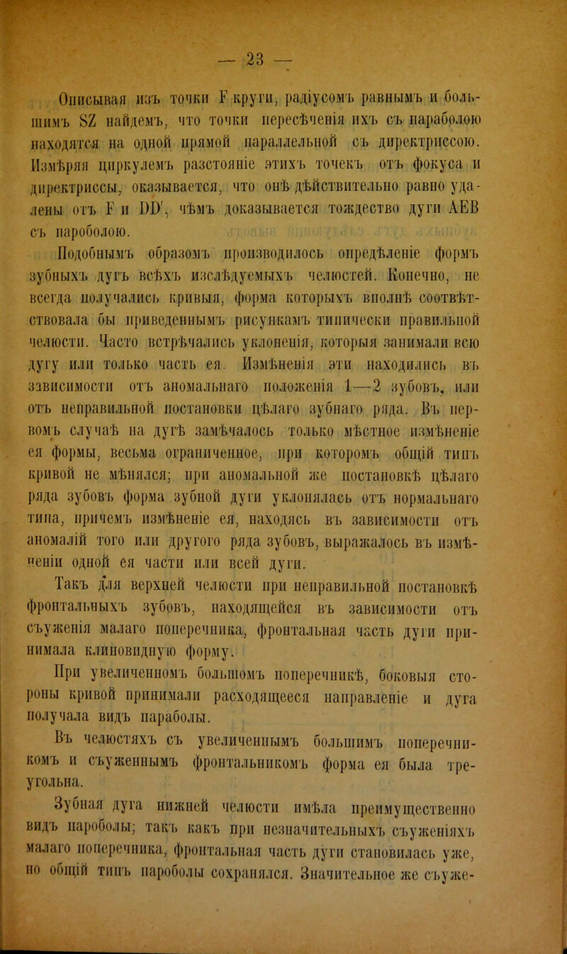 Описывая паъ точки К круги, радіусомъ равнымъ и боль- шим], 82 найдемъ, что точки нересѣченія ихч» съ параболою находятся на одной примой параллельной съ директриссого. Измѣряя цпркулемъ разстояиіе втихъ точекъ отъ фокуса и диргктриссы, оказывается, что онѣ дѣйствительно равно уда - лены отъ Е и ІШ\ чѣмъ доказывается тождество дуги АЕВ съ пароболою. Подобнымъ образомъ производилось оиредѣленіе формъ зубныхъ дуп» всѣхъ изслѣдуемыхъ челюстей. Конечно, не всегда получались кривыя, форма которыхъ вполнѣ соотвѣт- ствовала бы нриведеннымъ рисункамъ типически правильной челюсти. Часто встречались уклонеиія, который занимали всю дугу или только часть ея. Измѣнепія эти находились въ зависимости отъ аноыальнаго положепіа і—2 зубовъ, нлн отъ неправильной постановки цѣлаго зубнаго ряда. Въ иер- вомъ случаѣ на дугѣ замѣчалось только мѣстное измѣненіе ея формы, весьма ограниченное, при которомъ общій тиігь кривой не мѣнялся; при аномальной лее постановив цѣлаго ряда зубовъ форма зубной дуги уклонялась отъ нормальнаго типа, иричемъ измѣненіе ея, находясь въ зависимости отъ аномалій того или другого ряда зубовъ, выражалось въ измѣ- неніи одной ея части или всей дуги. Такъ для верхней челюсти при неправильной постановкѣ фронтальныхъ зубовъ, находящейся въ зависимости отъ съуженія малаго поперечника, фронтальная часть дуги при- нимала клиновидную форму. При увеличенномъ большомъ иоперечникѣ, боковыя сто- роны кривой принимали расходящееся направленіе и дуга получала видъ параболы. Въ челюстяхъ съ увеличеннымъ большимъ иоперечни- комъ и съуженнымъ фронтальникомъ форма ея была тре- угольна. Зубная дуга нижней челюсти имѣла преимущественно видъ иариПолы; такі, вакъ при незначительных^ съуженіяхъ малаш иошзречника, фронтальная часть дуги становилась уже, но общій тніп. падоболы сохранялся. Значительное же съуже-