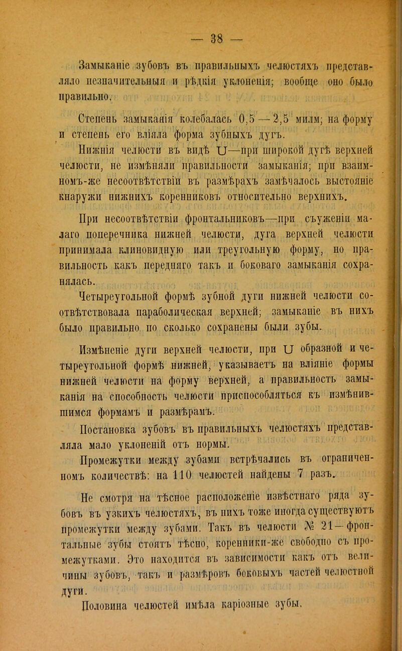 Заммканіе зубовъ въ правилышхъ челюстяхъ представ- ляло незначительный и рѣдкія уклоненія; вообще оно было правильно. Степень замыкаяія колебалась 0,5 —2,5 милм; на форму п степень его вліяла форма зубныхъ дугъ. Ншкпія челюсти въ видѣ II—при широкой дугѣ верхней челюсти, не измѣняли правильности замыканія; при взаим- номъ-же несоотвѣтствіи въ размѣрахъ замѣчалось выстояніе кнаружи нижнихъ коренниковъ относительно верхнихъ. При несоотвѣтствіи фронтальниковъ—при съуженіи ма- лаго поперечника нижней челюсти, дуга верхней челюсти принимала клиновидную или треугольную форму, но пра- вильность какъ передняго такъ и боковаго замыканія сохра- нялась. Четыреугольной формѣ зубной дуги нижней челюсти со- отвѣтствовала параболическая верхней; замыканіе въ нихъ было правильно по сколько сохранены были зубы. Измѣненіе дуги верхней челюсти, при образной и че- тыреугольной формѣ нижней, указываетъ на вліяніе формы нижней челюсти на форму верхней, а правильность замы- канія на способность челюсти приспособляться къ измѣнив- шимся формамъ и размѣрамъ. Постановка зубовъ въ правильныхъ челюстяхъ представ- ляла мало уклоненій отъ нормы. Промежутки между зубами встрѣчались въ ограиичен- номъ количествѣ: на ПО челюстей найдены 7 разъ. Не смотря на тѣсное расположеніе извѣстнаго ряда зу- бовъ въ узкихъ челюстяхъ, въ нихъ тоже иногда существуютъ промежутки между зубами. Такъ въ челюсти № 21—фрон- тальные зубы стоятъ тѣсно, коренники-же свободно съ про- межутками. Это находится въ зависимости какъ отъ вели- чины зубовъ, такъ и размѣровъ боковыхъ частей челюстной Дуги. Половина челюстей имѣла каріозные зубы. *