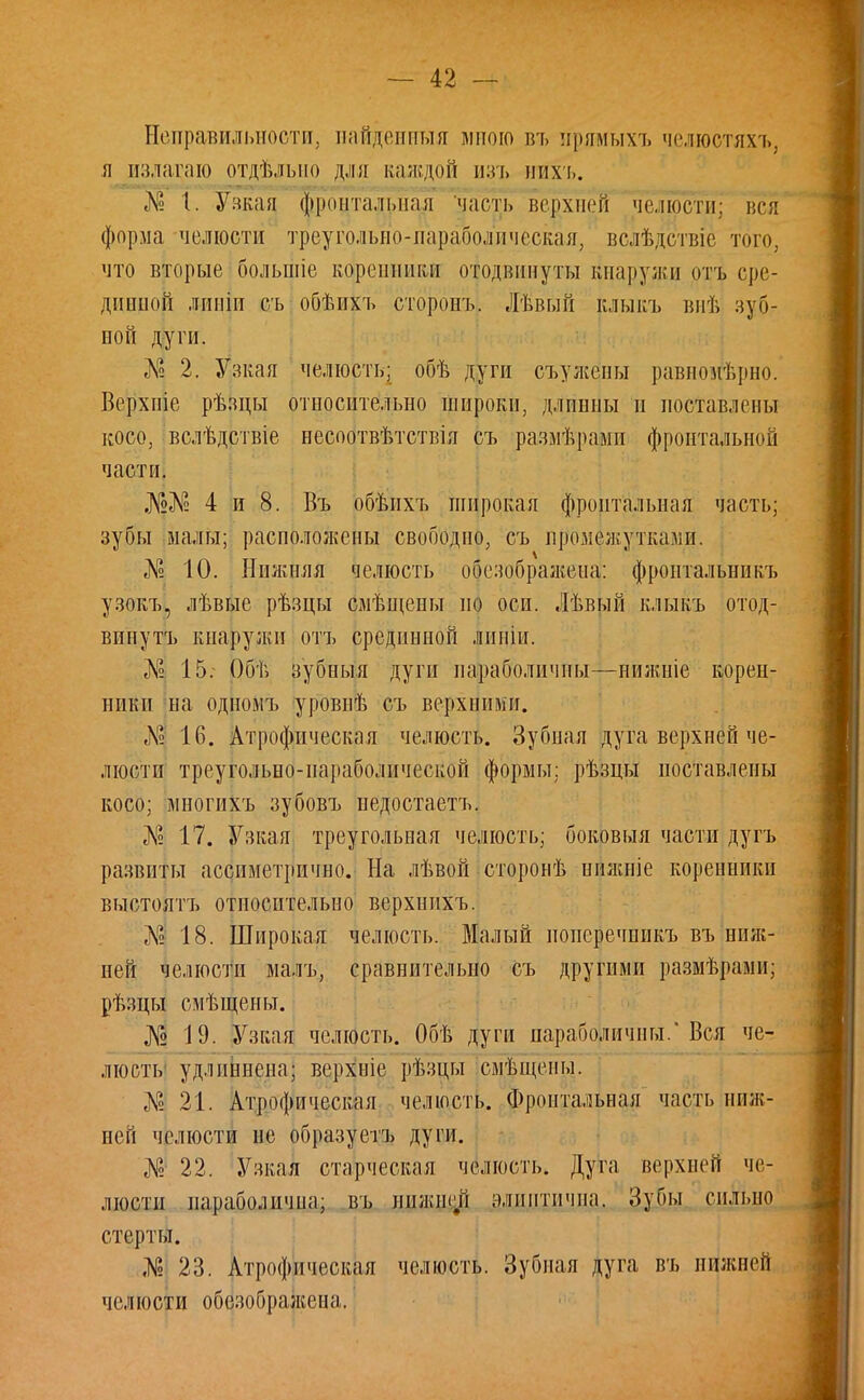 Неправильности, найденныя питою въ ирямыхъ челюстяхъ, я излагаю отдѣльио дли каждой изъ ніхъ. № 1. Узкая фронтальная часть верхней челюсти; вся форма челюсти треугольно-параболическая, вслѣдствіе того, что вторые большіе коренники отодвинуты Кнаружи <>тъ сре- дниной лпніи съ обѣихъ сторонъ. Лѣвый клыкъ внѣ зубг ной дуги. Л? 2. Узкая челюсть; обѣ дуги съужены равноиѣрно. Верхпіе рѣзцы относительно широки, длинны п поставлены косо, вслѣдствіе несоотвѣтствія съ размѣрамп фронтальной части. 4 и 8. Въ обѣнхъ широкая фронтальная часть; зубы малы; расположены свободно, съ промежутками. Л? 10. Нижняя челюсть обезображеиа: фропталышкъ узокъ, лѣвые рѣзцы смѣщены но оси. Лѣвый клыкъ отод- винуть кнаружи отъ срединной линіи. № 15. Обѣ зубныя дуги параболичиы—нижніе корен- ники на одиомъ уровнѣ съ верхними. № 16. Атрофпческая челюсть. Зубная дуга верхней че- люсти треугольно-параболической формы; рѣзцы поставлены косо; многихъ зубовъ недостаетъ. «К? 17. Узкая треугольная челюсть; боковыя части дугъ развиты ассиметрично. На лѣвой сторонѣ ниишіе коренники выстоятъ относительно верхнихъ. Л-' 18. Широкая челюсть. Малый поперечнпкъ въ ниж- ней челюсти малъ, сравнительно съ другими размѣрами; рѣзцы смѣщены. № 19. Узкая челюсть. Обѣ дуги параболичиы.'Вся че- люсть удлпннсна; верхніе рѣзцы смѣщены. № 21. Атрофпческая челюсть. Фронтальная часть ниж- ней челюсти не образуетъ дуги. № 22. Узкая старческая челюсть. Дуга верхней че- люсти параболичпа; въ нпжш.п алпптпчна. Зубы сильно стерты. Л? 23. Атрофпческая челюсть. Зубная дуга въ нижней челюсти обезображена.