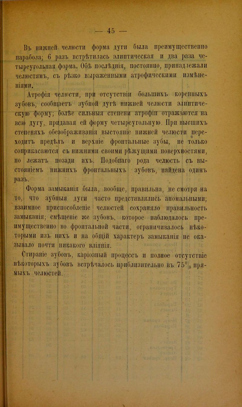 Въ нижней челюсти форма дуги была преимущественно парабола; 6 разъ встретилась глиптическая и два раза чс- тывеурольлая форма, Обѣ послѣднія, постоянно, принадлежали чслюстямь, съ рѣзко выраженными атрофпческими измѣне- ніями. Атрофія челюсти, при отсутствіи большихъ кореішыхъ зубовъ, сообщаетъ зубной дугѣ нижней челюсти элинтиче- екую форму; болѣе сильныя степени атрофіп отражаются на всю дугу, придавая ей форму четыреугольную. При выошнхъ стеиеняхъ обсзображнванія выстояніе нижней челюсти иере- ходитъ предѣлъ и верхніе фронтальные зубы, не только соприкасаются съ нижними своими рѣжущими поверхностями, но лежать позади ихъ. Подобпаго рода челюсть съ вы- стояніемъ нижнихъ фронтальныхъ зубовъ, найдена одинъ разъ. Форма замыканія была, вообще, правильна, не смотря на то, что зубныя дуги часто представлялись аномальными; взаимное нриепособленіе челюстей сохраняло правильность замыканія; смѣщеніе же зубовъ, которое наблюдалось пре- имущественно во фронтальной части, ограничивалось нѣко- торыми тъ нпхъ и на общій характеръ замыканія не ока- зывало почти никакого вліянія. Стираніе зубовъ, каріозный процессъ и полное отсутствіе вѣвотфыхъ нубовъ встрѣчалось приблизительно въ 75°|0 пря- мым, челюстей.