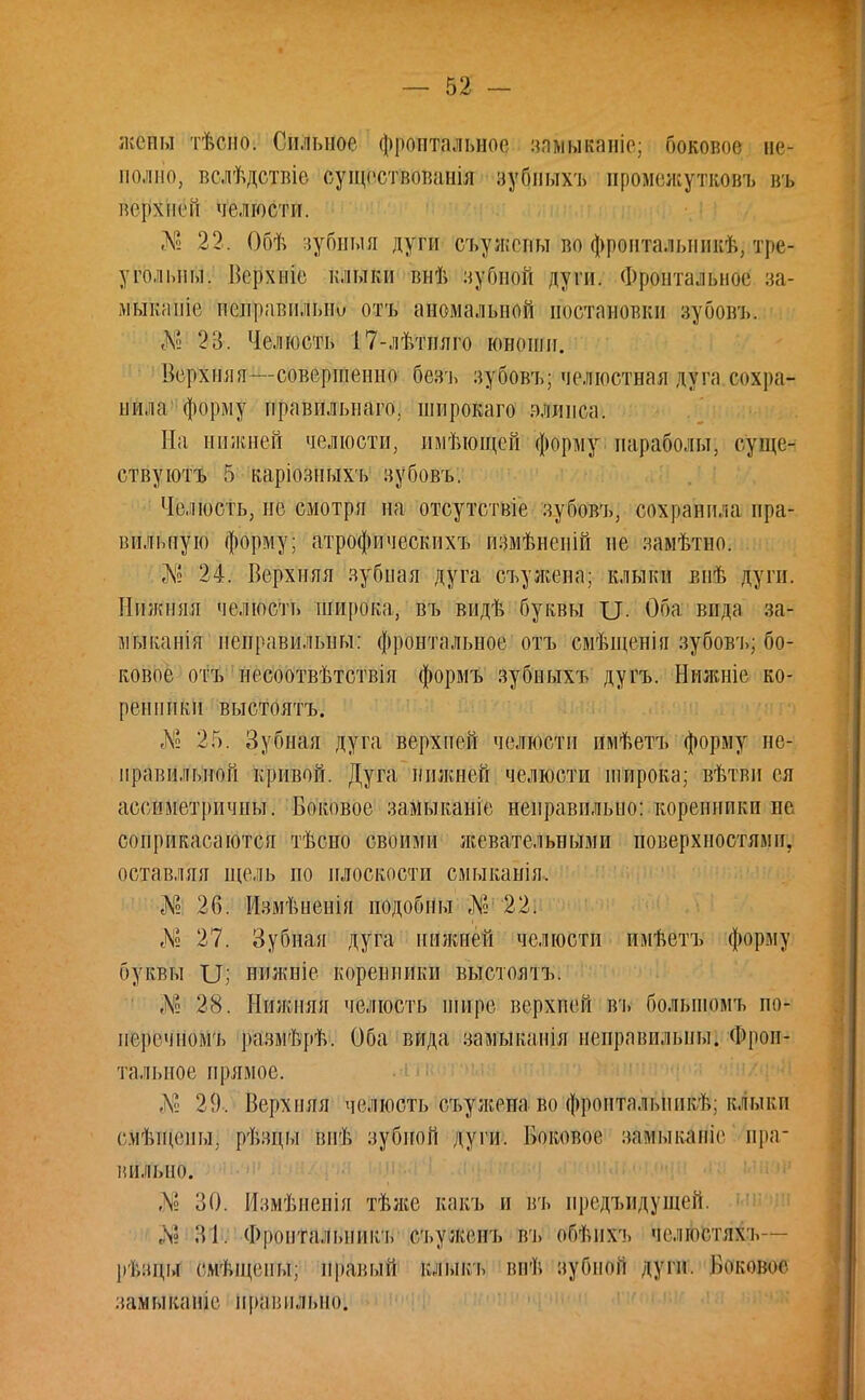 жены тѣсно. Сильное фронтальное заыыкаиіе; боковое не- полно, вслѣдствіе суіцсствоиапііі зубныхъ промежутконъ въ вернёй челюсти. № 22. Обѣ зубныя дуги съежены но фронталышкѣ, тре- угольны. Верхніе клыки виѣ зубной дуги. Фронтальное за- мыкапіе неправильна отъ аномальной постановки зубовъ. Л' %$. Челюсть 17-лѣтняго юноши. Верхняя—совершенно Шъ зубовъ; челюстная дуга сохра- нила форму правильного, широкого эллнеа. На нижней челюсти, имѣющей форму параболы, суще- ству ютъ 5 каріозныхъ зубовъ. Челюсть, не смотря на отсутствіе зубовъ, сохранила пра- вильную форму; атрофичеекпхъ измѣненій не замѣтно. № 24. Верхняя зубная дуга съужепа; клыки впѣ дуги. Нижняя челюсть широка, въ видѣ буквы XI. Оба вида за- діыканія неправильны: фронтальное отъ смѣщенія зубовъ; бо- ковое отъ иссоотвѣтствія формъ зубиыхъ дугъ. Ііижніе ко- ренники выстоятъ. № 25. Зубная дуга верхней челюсти имѣетъ форму не- правильной кривой. Дуга нижней челюсти широка; вѣтви ея ассиметричны. Боковое замыканіе неправильно: коренники не соприкасаются тѣсно своими жевательными поверхностями, оставляя щель по плоскости смыканія. Ш 26. Измѣненія подобны № 22. № 27. Зубная дуга нижней челюсти имѣетъ форму буквы XI; нижніе коренники выстоятъ. № 28. Нижняя челюсть шире верхней въ болыномъ по- неречномъ размѣрѣ. Оба вида замыканія неправильны. Фрон- тальное прямое. Л' 29. Верхняя челюсть съужена во фронтальннкѣ; клыкп смѣщепы, рѣзцы впѣ зубной дуги. Боковое замыкапіе пра* ппльно. Л' 30. Измѣненія тѣже какъ и въ предъидущей. :М. Фропталышкъ съуженъ въ оОѣпхъ челюпяхъ- рѣзцы смѣщены; правый клыкъ внѣ зубной дуги. ВвКДОИ замыкапіе праі:іілі>но.