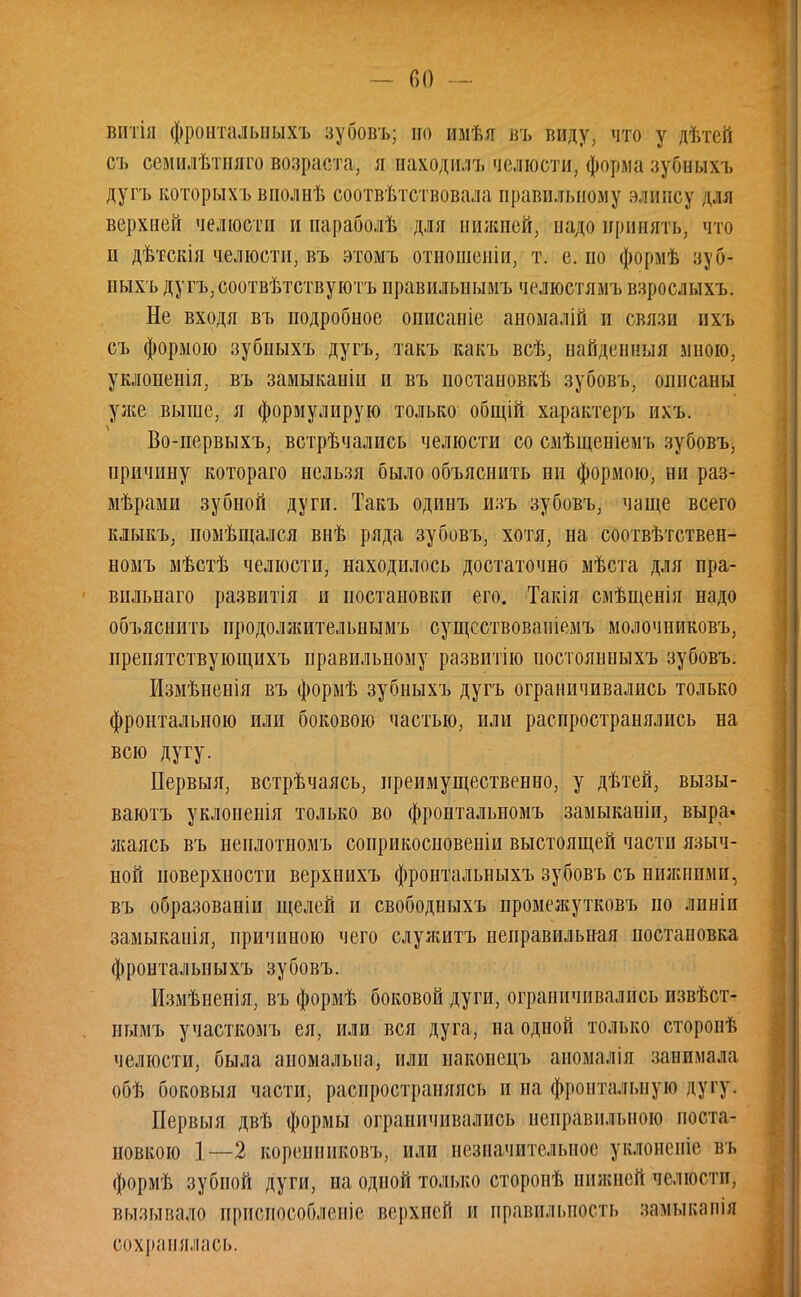 Г) О — вптія фронталышхъ зубовъ; но имѣя въ виду, что у дѣтей съ семидѣтняго возраста, я находіш, челюсти, форма зубныхъ дугъ которыхъ вполнѣ соотвѣтствовала правильному элипсу для верхней челюсти и параболѣ для нилшей, надо принять, что и дѣтскія челюсти, въ этомъ отношеніи, т. е. по формѣ зуб- ныхъ дугъ,соотвѣтствуютъ нравилыіымъ челюстямъ взрослыхъ. Не входя въ подробное описаніе аномалій и связи ихъ съ формою зубиыхъ дугъ, такъ какъ всѣ, найденная мною, уклоненія, въ замыканіи и въ постановкѣ зубовъ, описаны уже выше, я формулирую только общій характеръ ихъ. Во-первыхъ, встрѣчались челюсти со смѣщеніемъ зубовъ, причину котораго нельзя было объяснить ни формою, ни раз- мѣрами зубной дуги. Такъ одинъ изъ зубовъ, чаще всего клыкъ, помѣщался внѣ ряда зубовъ, хотя, на соотвѣтствен- номъ мѣстѣ челюсти, находилось достаточно мѣста для пра- вильная развитія и постановки его. Такія смѣщенія надо объяснить иродолжительнымъ сущсствованіемъ молочниковъ, препятствующихъ правильному развитію постоянныхъ зубовъ. Измѣненія въ формѣ зубныхъ дугъ ограничивались только фронтальною или боковою частью, или распространялись на всю дугу. Первыя, встрѣчаясь, преимущественно, у дѣтей, вызы- ваютъ уклоненія только во фронтальпомъ замыканіи, выра. жаясь въ ненлотномъ соприкосновеніи выстоящей части языч- ной поверхности верхнихъ фронтальныхъ зубовъ съ нижними, въ образованіи щелей и свободныхъ промежутковъ по лпнін замыкаиія, причиною чего служитъ неправильная постановка фронтальныхъ зубовъ. Измѣненія, въ формѣ боковой дуги, ограничивались извѣст- нымъ участкомъ ея, или вся дуга, на одной только сторонѣ челюсти, была аномальна, или наконецъ аномалія занимала обѣ боковыя части, распространяясь и на фронтальную дугу. Первыя двѣ формы ограничивались неправильною поста- новкою 1—2 кореиниковъ, или незначительное уклоненіс въ формѣ зубной дуги, на одной только сторонѣ нижней челюсти, вызывало приспособление верхней и правильность замыкапія сохранялась.