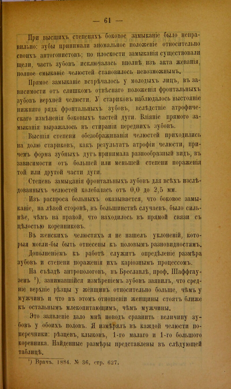При высшихь стспеннхъ боковое замыканіе было непра- вильно: лупы принимали аномальное положеніе относительно своих і, антогонпстовъ; но плоскости замыканія существовали щели, часть зубовъ исключалась внолнѣ изъ акта жеваніл, полное емыканіе челюстей становилось невозможными Прямое замыканіе встрѣчалось у молодыхъ лицъ, въ за- висимости отъ слишкомъ отвѣснаго пололіенія фронтальныхъ зубовъ верхней челюсти. У старнковъ наблюдалось выстояніе нижняго ряда фронтальныхъ зубовъ, вслѣдствіе атрофиче- скаго измѣненія боковыхъ частей дуги. Вліяніе прямого за- мыканія выражалось въ стираніп нереднихъ зубовъ. Высшія степени обезображиванія челюстей приходились на долю старнковъ, какъ результатъ атрофіи челюсти, ири- чемъ форма зубныхъ дугъ принимала разнообразный вид ь, въ зависимости отъ большей пли меньшей степени пораженія той или другой части дуги. Степень замыканія фронтальныхъ зубовъ для всѣхъ изслѣ- дованныхъ челюстей колебалась отъ 0,0 до 2,5 мм. Пзъ распроса больныхъ оказывается, что боковое замы- каніе, на лѣвой сторонѣ, въ болыпинствѣ случаевъ, было силь- нее, чѣмъ на правой, что находилось въ прямой связи съ цѣлостью коренниковъ. Въ женскнхъ челюстяхъ я не нашелъ уклоненій, кото- рыя могли-бы быть отнесены къ половымъ разновидностями Дополненіемъ къ работѣ служить опредѣленіе размѣра зубовъ и степени пораженія ихъ каріознымъ процессомъ. На съѣздѣ антроиологовъ, въ Бреславлѣ, проф. Шаффгау- зенъ занимавшійся измѣреніемъ зубовъ заявилъ, что сред- ніе верхніе рѣзцы у женщинъ относительно больше, чѣмъ у мужчинъ и что въ этомъ отношеніи женщины столтъ ближе къ остальнымъ млекопитающимъ, чѣмъ мужчины. Это заявленіе дало мнѣ новодъ сравнить величину зу- оовъ у обоихъ ноловъ. Я іимьрллъ въ каждой челюсти по- перечники: рѣзцевъ, клыковъ, 1-го малаго и 1-го большого коренника. Найденные размѣры представлены въ слѣдующей таблицѣ. ') Врачъ. 1884. № 36, стр. 627.
