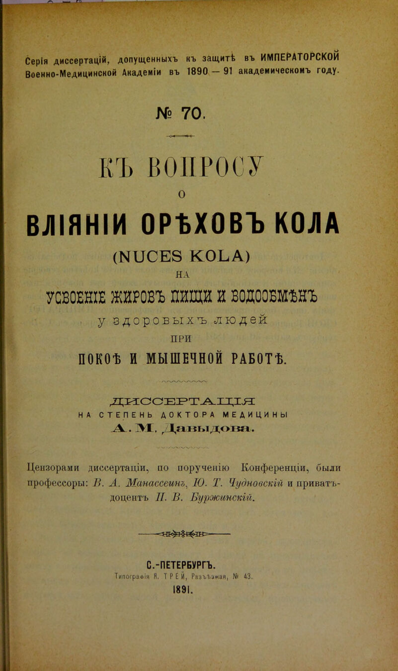 Серія диссертацій, долущенныхъ «т. защитѣ въ ИМПЕРАТОРСКОЙ Воеино-Медицинской Дкадеиіи въ 1890 - 91 авадеиическоиъ году. № 70. КЪ ВОПРОСУ о ВЛІЯНІИ ОРЪХОВЪ КОЛА (МиСЕЗ КОЬА) НА УСВОЕНІЕ ЖЙРОВЪ ПИЩИ И ВОДООБМѢНЪ . У здоровых^ людей ПРИ ПОКОѢ И МЫШЕЧНОЙ РАБОТѢ. ді;и:ссЕі^т^х^;цз: НА СТЕПЕНЬ ДОКТОРА МЕДИЦИНЫ М;. /1,акыдов«г. Цензорами диссертаціи, по порученію Конференціи, были профессоры: В. А. Манассеинъ, 10. Т. Чудновскгй и приватъ- доцентъ II. В. Буржинскій. =нк^$^ш= С.-ПЕТЕРБУРГЪ. ТипогрвФІя я. Т Р Е Й, Разъ-Ьэжая, № 43. 1891.