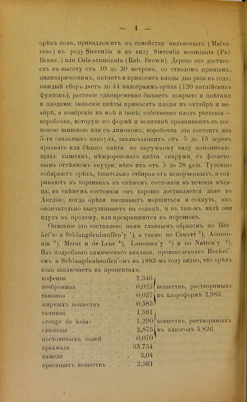 орѣхъ кола, принадлежитъ къ семейству мальвовыхъ (Маіѵа- сеае) къ роду 8іегси1іа и къ виду 8іегсиІіа аситшаіа (Рні. Веаиѵ.) или Соіа асиппиаіа (КоЬ. Вго\ѵп). Дерево это достипі- етъ въ высоту отъ 10 до '20 метровъ, со стволомъ прямымъ. цилиндрическимъ, цвѣтетъи прииоситъ плоды два раза въ годъ: каждый сборъ даетъ до 44 килограммъ орѣха (120 англійскихъ фунтовъ)^ растеніе одновременно бываегь покрыто и цвѣтамп и плодами;, іюньскіе цвѣты приносятъ плоды въ октябрѣ и но- ябрѣ. а ноябрскіе въ маѣ и іюнѣ; собственно плодъ растенія — коробочка, которую по формѣ и величинѣ сравниваютъ съ сос- повою шишкою или съ лимономъ; коробочка эта состоитъ изъ 5-ти овальпыхъ каосулъ, заключающихъ отъ 5 до 15 зерен'ь краснаго или бѣлаго цвѣта, по наружному виду напоминаю- щпхъ каштанъ, нѣжнорозоваго цвѣта снаружи, съ фіолето- вымъ оттѣнкомъ внутри; вѣсъ ихъ отъ 5 до 28 ^гш. Туземцы собираютъ орѣхъ, тщательно отбирая отъ испорченных7і,и сох- раняютъ въ корзинахъ въ свѣжемъ состояніи въ теченіи мѣся- ца; въ свѣжемъ состояв іи онъ хорошо доставляется даже въ Англію; когда орѣхи начинаютъ морщиться и сохнуть, ихъ окончательно высушиваютъ на солнцѣ, и въ такомъ видѣ они идутъ въ продажу, или превращаются въ порошокъ. Описаніе это составлено нами главнымті образомъ по Нес- кеГю и 8сЫап§с1епЬаиГГеіГу ^), а также по Саиѵеі; -), Ас1ап8о- піа ^), Мегаі и сІе-Ьепз ^), Ьапезвап'у и по Nаиоп■у Изъ подробнаго хнмическаго анализа, произведеннаго НескеГ- емъ и бсЪІаіі^сІепЬапГГепомъ въ 1883-мъ году видно, что орѣхі. кола заключаетъ въ процентахъ; кофеина 2,3461 теобромина 0,023 Івеществъ, растворимых;. таннина . 0,027 (въ хлороформѣ 2,983. ѵкирныхъ веществті . . . 0,585) таннина 1,5911 «гоп^е сіе коіа» .... 1,290Івеществъ, растворимыхъ глюкозы 2,875(въ алкоголѣ 5,826. постоянныхъ солей . . 0,070' крахмала , . 33,754 камеди 3,04 красящихъ веществь . . . 2,561