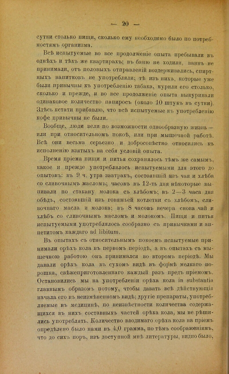 сутки столько пищи, сколько ему необходимо было по потреб- ностямъ организма. Всѣ испытуемые во все продолженіе опыта пребывали в ь однѣхъ и тѣхъ же квартирахъ; въ баню не ходили, ваннъ не принимали, отъ половыхъ отправленій воздерживались, спирт- ныхъ напитковъ не употребляли- тѣ изъ ннхь, которые уже были привычны къ употребленію табака, курили его столько, сколько и пре?кде, и во все продолженіе опыта выкуривали одинаковое количество папиросъ (около 10 штукъ въ сутки). Здѣсь кстати прибавлю, что всѣ испытуемые къ употребленію кофе привычны не были. Вообще, люди вели по возмолшости однообразную жизнь — или при относительномъ покоѣ, или при мышечной работѣ. Всѣ они весьма серьезно и добросовѣстно относились къ исполненію взятыхъ на себя условій опыта. Время пріема пищи и питья сохранялось тѣмъ же самымъ, какое и прежде употреблялось испытуемыми для этого до опытовъ: въ 9 ч. утра завтракъ, состоявшій изъ чая и хлѣба со сливочнымъ масломъ; часовъ въ 12-ть дня нѣкоторые вы- пивали по стакану молока съ хлѣбомъ^ въ 2—3 часа дня обѣдъ, состоявшій изъ говяжьей котлетки съ хлѣбомъ, сли- вочнаго масла и молока; въ 8 часовъ вечера снова-чай и хлѣбъ со сливочнымъ масломъ и молокомъ. Пищи и питья испытуемыми употреблялось сообразно съ привычками и ап- петитомъ каждаго асі ИЫіит. Въ опытахъ съ относительнымъ покоемъ испытуемые при- нимали орѣхъ кола въ первомъ періодѣ, а въ опытахъ съ мы- шечною работою онъ принимался во второмъ періодѣ. Мы давали орѣхъ кола въ сухомъ видѣ въ формѣ мелкаго по- рошка, свѣжеприготовленнаго каждый разъ предъ пріемомъ. Остановились мы на употребленіи орѣха кола іп зиЬбІапНа главнымъ образомъ потому, чтобы давать всѣ дѣйствующія начала его въ неизмѣненномъ видѣ; другіе препараты, употреб- ляемые въ медицинѣ, по неизвѣстности количества содержа- щихся въ нихъ составныхъ частей орѣха кола, мы не рѣши- лись употреблять. Количество вводимаго орѣха кола на пріемъ опредѣлено было нами ъъ 4,0 грамма, по тѣмъ соображеніямъ, что до сихъ поръ, изъ доступной мнѣ литературы, видно было,