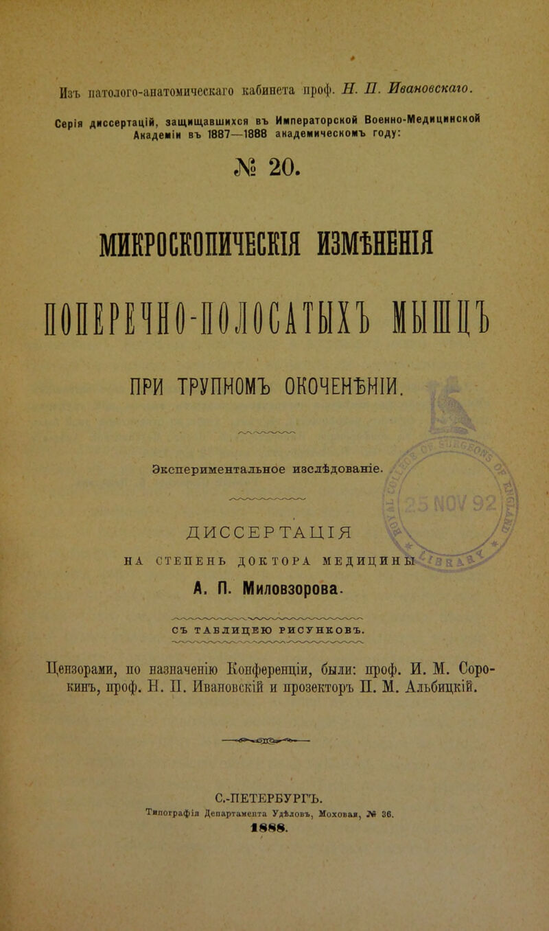 Изъ патолого-анатомическаго кабинета проф. Н. П. Ивановскаго. Серія диссертацій, защищавшихся въ Императорской Военно-Медицинской Анадеиіи въ 1887—1888 академическомъ году: № 20. МИКРОСКОПИЧЕСКИ ИЗМѢНЕНІЯ ПОПЕРЕЧНО ПОЛОСАТЫХЪ МЫШЦЪ ПРИ ТРУПНОМЪ ОКОЧЕНЪНІИ. Экспериментальное изслѣдованіе. ДИССЕРТАЦІЯ у НА СТЕПЕНЬ ДОКТОРА МЕДИЦИНЫ А. Л. Миловзорова. СЪ ТАБЛИЦЕЮ РИСУНКОВЪ. Цензорами, но назначенію Копференціи, были: проф. И. М. Соро кинь, проф. Б. П. Иваиоискій и прозекторъ П. М. Альбицкій. С.-ПЕТЕРБУРГЪ. Тилографіл Департамента Уділовъ, Моховая, Л» 36. 1888.