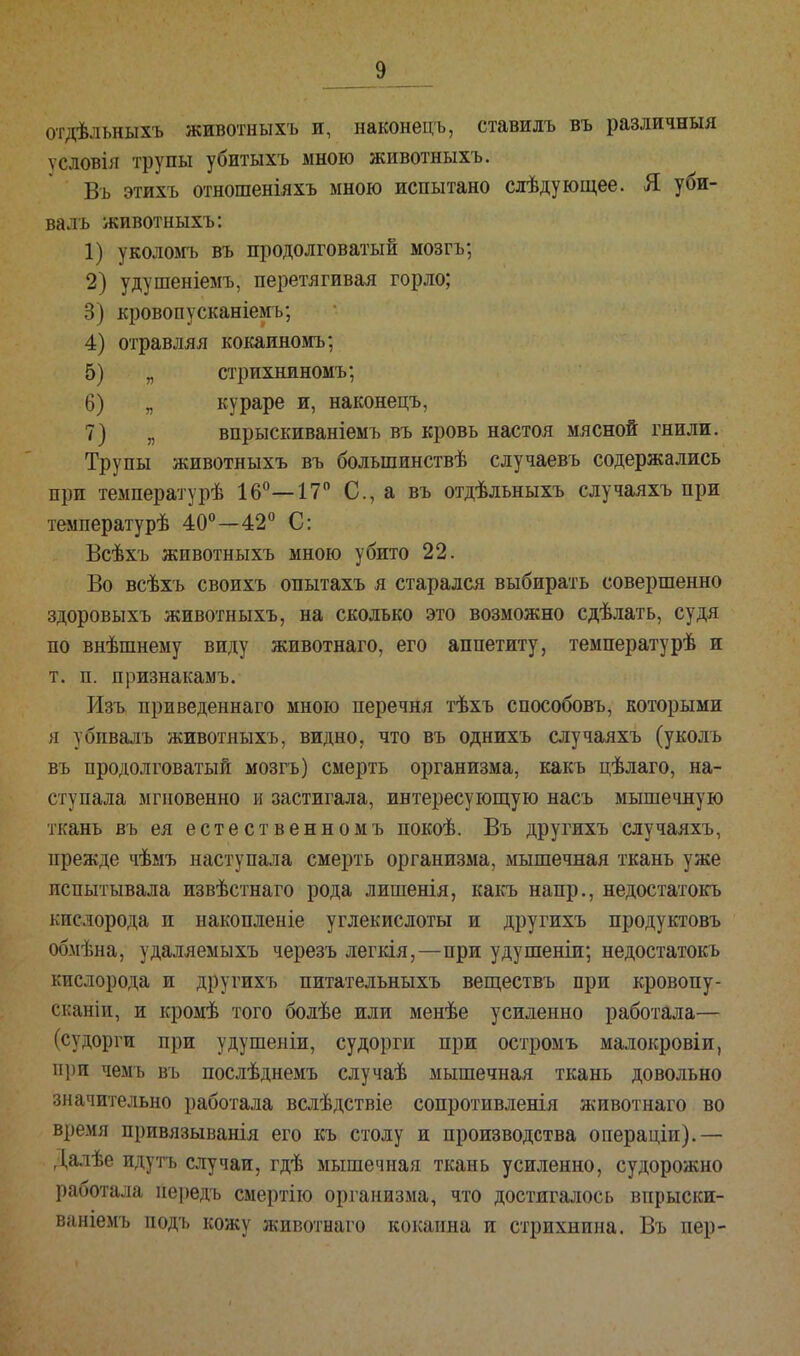 отдѣльныхъ животныхъ и, наконецъ, ставидъ въ различный ѵсловія трупы убитыхъ мною животныхъ. Въ этихъ отношеніяхъ мною испытано слѣдующее. Я уби- валъ животныхъ: 1) уколомъ въ продолговатый мозгъ; 2) удушеніемъ, перетягивая горло; 3) кровопусканіемъ; 4) отравляя кокаиномъ; 5) „ стрихниномъ; 6) „ кураре и, наконецъ, 7) „ впрыскиваніемъ въ кровь настоя мясной гнили. Трупы животныхъ въ болъшинствѣ случаевъ содержались при температурѣ 16°—17° С, а въ отдѣльныхъ случаяхъ при температурѣ 40°—42° С: Всѣхъ животныхъ мною убито 22. Во всѣхъ своихъ опытахъ я старался выбирать совершенно здоровыхъ животныхъ, на сколько это возможно сдѣлать, судя по внѣшнему виду животнаго, его аппетиту, температурѣ и т. п. признакамъ. РІзъ приведеннаго мною перечня тѣхъ способовъ, которыми я убпвалъ животныхъ, видно, что въ однихъ случаяхъ (уколъ въ продолговатый мозгъ) смерть организма, какъ цѣлаго, на- ступала мгновенно и застигала, интересующую насъ мышечную ткань въ ея естественномъ покоѣ. Въ другихъ случаяхъ, прежде чѣмъ наступала смерть организма, мышечная ткань уже испытывала извѣстнаго рода лишенія, какъ напр., недостатокъ кислорода и накопленіе углекислоты и другихъ продуктовъ обмѣна, удаляемыхъ черезъ легкія,—при удушеніи; недостатокъ кислорода и другихъ питательныхъ веществъ при кровопу- скании, и кромѣ того болѣе или менѣе усиленно работала— (судорги при удушеніи, судорги при остромъ малокровіи, при чемъ въ послѣднемъ случаѣ мышечная ткань довольно значительно работала вслѣдствіе сопротивленія животнаго во время привязыванія его къ столу и производства операціп).— Далѣе идутъ случаи, гдѣ мышечная ткань усиленно, судорожно работала нередъ смертію организма, что достигалось впрыски- ваніемъ подъ кожу животнаго кокаина и стрихнина. Въ пер-