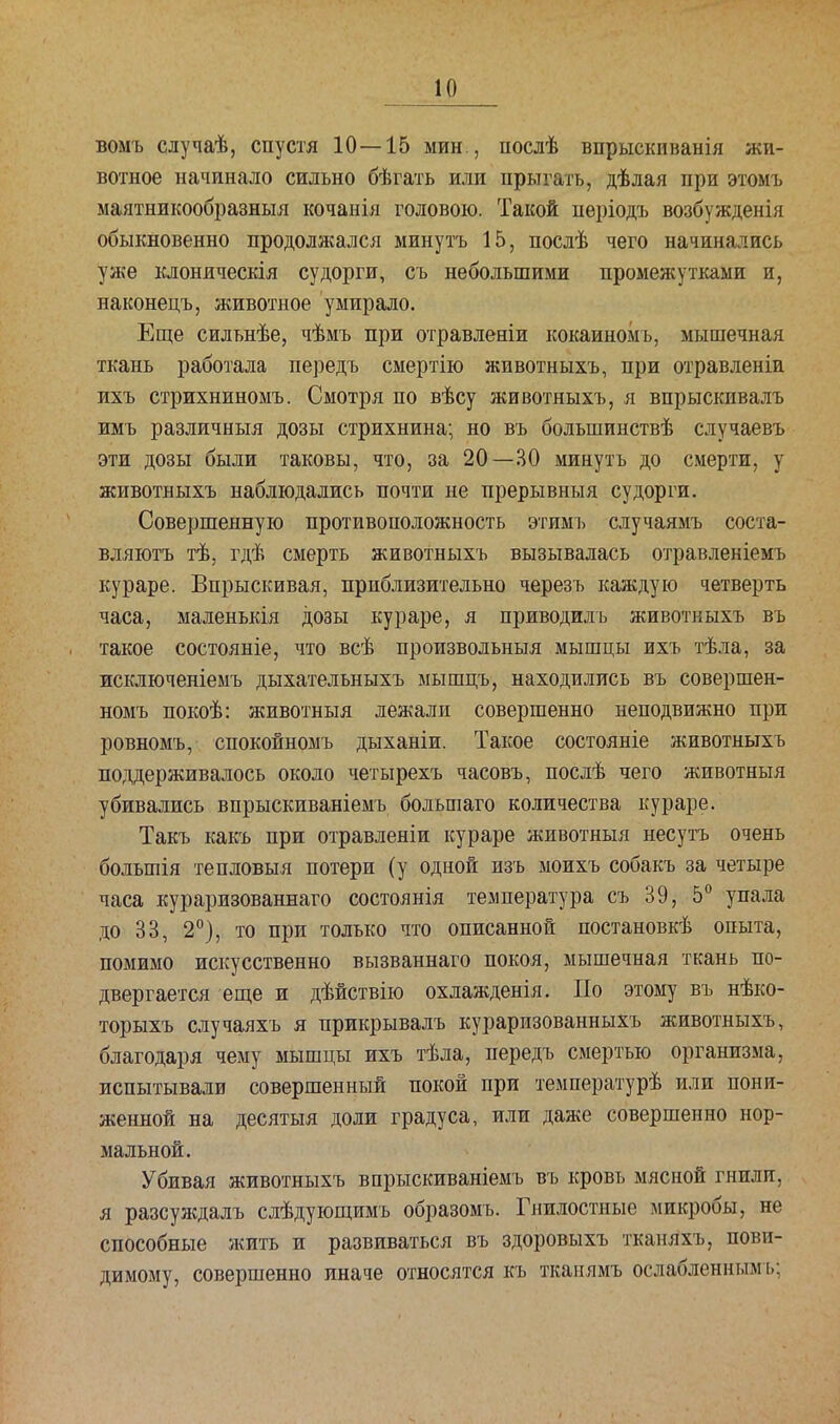 воыъ случаѣ, спустя 10—15 мин., послѣ впрыскиванія жи- вотное начинало сильно бѣгать или прыгать, дѣлая при этомъ маятникообразныя кочанія головою. Такой пѳріодъ возбужденія обыкновенно продолжался минуть 15, послѣ чего начинались уже клоническія судорги, съ небольшими промежутками и, наконецъ, животное умирало. Еще силънѣе, чѣмъ при отравленіи кокаиномь, мышечная ткань работала передъ смертію животныхъ, при отравленіи ихъ стрихниномъ. Смотря по вѣсу животныхъ, я впрыскивалъ имъ различный дозы стрихнина; но въ болыпинствѣ случаевъ эти дозы были таковы, что, за 20—30 минуть до смерти, у животныхъ наблюдались почти не прерывныя судорги. Совершенную противоположность этимь случаямъ соста- вляюсь тѣ, гдѣ смерть животныхъ вызывалась отравленіемъ кураре. Впрыскивая, приблизительно черезъ каждую четверть часа, маленькія дозы кураре, я приводиль животныхъ въ такое состояніе, что всѣ произвольныя мышцы ихъ тѣла, за исключеніемъ дыхательныхъ мышцъ, находились въ совершен- номъ покоѣ: животныя лежали совершенно неподвижно при ровномъ, спокойномъ дыханіи. Такое состояніе животныхъ поддерживалось около четырехъ часовъ, послѣ чего животныя убивались впрыскиваніемъ большаго количества кураре. Такъ какъ при отравленіи кураре животныя несутъ очень болыпія тепловыя потери (у одной изъ моихъ собакъ за четыре часа кураризованнаго состоянія температура съ 39, 5° упала до 33, 2°), то при только что описанной постановкѣ опыта, помимо искусственно вызваннаго покоя, мышечная ткань по- двергается еще и дѣйствію охлажденія. По этому въ нѣко- торыхъ случаяхъ я прикрывалъ кураризованныхъ животныхъ, благодаря чему мышцы ихъ тѣла, передъ смертью организма, испытывали совершенный покой при температурѣ или пони- женной на десятыя доли градуса, или даже совершенно нор- мальной. Убивая животныхъ впрыскиваніемъ въ кровь мясной гнилп, я разсуждалъ слѣдующимъ образомъ. Гнилостные микробы, не способные жить и развиваться въ здоровыхъ тканяхъ, пови- димому, совершенно иначе относятся къ ткаиямъ ослабленнымь;