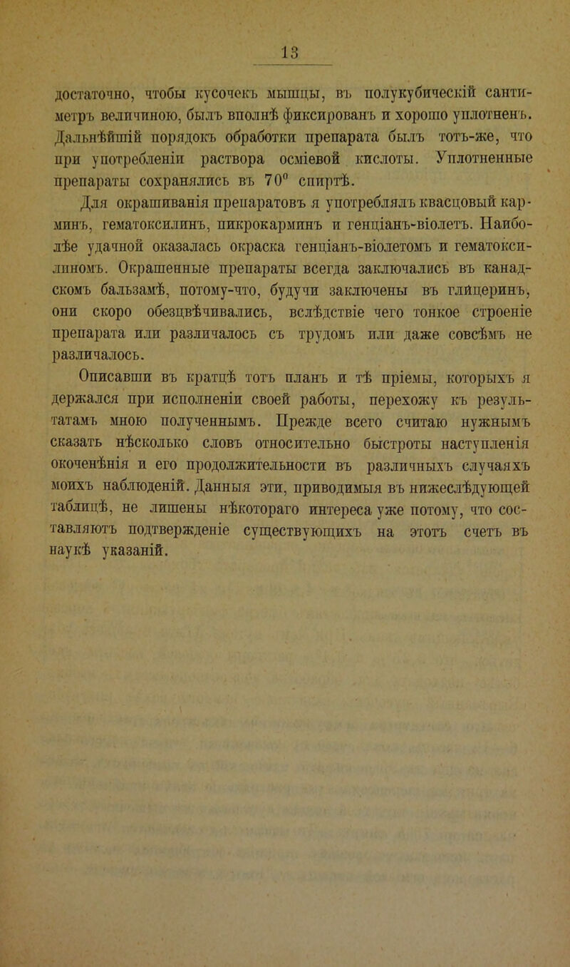 достаточно, чтобы кусочекъ мышцы, въ полукубическій санти- метръ величиною, былъ вполнѣ фиксированъ и хорошо уплотненъ. Дальнѣйшій иорядокъ обработки препарата былъ тотъ-же, что при употребленіи раствора осміевой кислоты. Уплотненные препараты сохранялись въ 70° спиртѣ. Для окрашиванія препаратовъ я употреблялъ квасцовый кар - минь, гематоксилинъ, пикрокарминъ и генціанъ-віолетъ. Наибо- лѣе удачной оказалась окраска генціанъ-віолетомъ и гематокси- лжномъ. Окрашенные препараты всегда заключались въ канад- скомъ бальзамѣ, потому-что, будучи заключены въ глйцеринъ, они скоро обезцвѣчивались, вслѣдствіе чего тонкое строеніе препарата или различалось съ трудомъ или даже совсѣмъ не различалось. Описавши въ кратцѣ тотъ планъ и тѣ пріемы, которыхъ я держался при исполненіи своей работы, перехожу къ резуль- татами мною полученнымъ. Прежде всего считаю нужнымъ сказать нѣсколько словъ относительно быстроты наступленія окоченѣнія и его продолжительности въ различныхъ случаяхъ моихъ наблюденій. Данныя эти, приводимый въ нижеслѣдующей таблицѣ, не лишены нѣкотораго интереса уже потому, что сос- тавляют подтвержденіе существующихъ на этотъ счетъ въ наукѣ указаній.