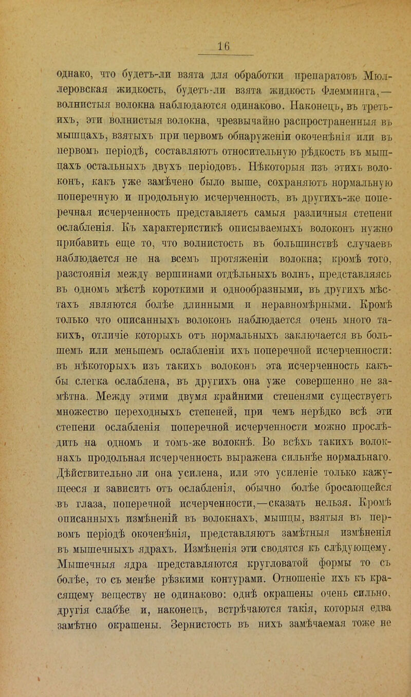однако, что будетъ-ли взята для обработки препаратовъ Мюл- леровская жидкость, будетъ-ли взята жидкость Флемминга,— волнистыя волокна наблюдаются одинаково. Наконецъ,въ треть- ихъ, эти волнистыя волокна, чрезвычайно распространенный вь мышцахъ, взятыхъ при первомъ обнаруженіи окоченѣнія или въ первомъ періодѣ, составляютъ относительную рѣдкость въ мыга- цахъ остальныхъ двухъ періодовъ. Нѣкоторыя изъ этихъ воло- конъ, какъ уже замѣчено было выше, сохраняютъ нормальную поперечную и продольную исчерченность, въ другихъ-же попе- речная исчерченность представляетъ самыя различный степени ослабленія. Къ характеристик описываемыхъ волоконъ нужно прибавить еще то, что волнистость въ большинствѣ случаевъ наблюдается не на всемъ протяженіи волокна; кромѣ того, разстоянія между вершинами отдѣльныхъ волнъ, представляясь въ одномъ мѣстѣ короткими и однообразными, въ другихъ мѣс- тахъ являются болѣе длинными и неравномѣрными. Кромѣ только что описанныхъ волоконъ наблюдается очень много та- кихъ, отличіе которыхъ отъ нормальныхъ заключается въ боль- шемъ или меньшемъ ослабленіи ихъ поперечной исчерченности: въ нѣкоторыхъ изъ такихъ волоконъ эта исчерченность какъ- бы слегка ослаблена, въ другихъ она уже совершенно не за- мѣтна. Между этими двумя крайними степенями существуетъ множество переходныхъ степеней, при чемъ нерѣдко всѣ эти степени ослабленія поперечной исчерченности можно прослѣ- дить на одномъ и томъ-же волокнѣ. Во всѣхъ такихъ волок- нахъ продольная исчерченность выражена сильнѣе нормальнаго. Дѣйствительно ли она усилена, или это усиленіе только кажу- щееся и зависитъ отъ ослабленія, обычно болѣе бросающейся -въ глаза, поперечной исчерченности,—сказать нельзя. Кромѣ описанныхъ измѣненій въ волокнахъ, мышцы, взятыя въ пер- вомъ періодѣ окоченѣнія, представляютъ замѣтныя измѣненія въ мышечныхъ ядрахъ. Измѣненія эти сводятся къ слѣдующему. Мышечныя ядра представляются кругловатой формы то съ болѣе, то съ менѣе рѣзкими контурами. Отношеніе ихъ къ кра- сящему веществу не одинаково: однѣ окрашены очень сильно, другія слабѣе и, наконецъ, встрѣчаются такія, которыя едва замѣтно окрашены. Зернистость въ нихъ замѣчаемая тоже не