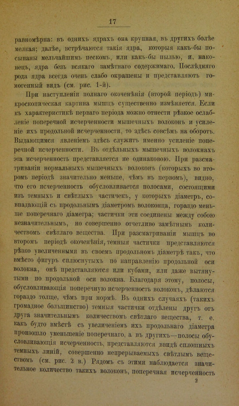 равномѣрна: въ однихъ ядрахъ она крупная, въ другихъ болѣе мелкая; далѣе, встрѣчаются такія ядра, которыя какъ-бы по- сыпаны мельчайшимъ пескомъ, или какъ-бы пылью, и, нако- нецъ, ядра безъ всякаго замѣтнаго содержимаго. Послѣдняго рода ядра всегда очень слабо окрашены и представляютъ го- могенный видъ (см. рис. 1-й). При наступленіи полнаго окоченѣнія (второй періодъ) ми- кроскопическая картина мышцъ существенно измѣняется. Если къ характеристик^ перваго періода можно отнести рѣзкое ослаб- леніе поперечной исчерченности мышечныхъ волоконъ и усиле- ніе ихъ продольной исчерченности, то здѣсь совсѣмъ на оборотъ. Выдающимся явленіемъ здѣсь служить именно усиленіе попе- речной исчерченности. Въ отдѣльныхъ мышечныхъ волокнахъ эта исчерченность представляется не одинаковою. При разсма- триваніи нормальныхъ мышечныхъ волоконъ (которыхъ во вто- ромъ періодѣ значительно меньше, чѣмъ въ первомъ), видно, что его исчерченность обусловливается полосами, состоящими изъ темныхъ и свѣтлыхъ частичекъ, у которыхъ діаметръ, со- впадающій съ продольнымъ діаметромъ волоконца, гораздо мень- ше поперечнаго діаметра; частички эти соединены между собою незначительнымъ, но совершенно отчетливо замѣтнымъ коли- чествомъ свѣтлаго вещества. При разсматриваніи мышцъ во второмъ періодѣ окоченѣнія, темныя частички представляются рѣзко увеличенными въ своемъ продольномъ діаметрѣ такъ, что вмѣсто фигуръ сплюснутыхъ по направленію продольной оси волокна, онѣ представляются или кубами, или даже вытяну- тыми по продольной оси волокна. Благодаря этому, полосы, обусловливающія поперечную исчерченность волоконъ, дѣлаются гораздо толще, чѣмъ при нормѣ. Въ однихъ случаяхъ (такихъ громадное большинство) темныя частички отдѣлены другъ отъ друга значительнымъ количествомъ свѣтлаго вещества, т. е. какъ будто вмѣстѣ съ увеличеніемъ ихъ продольнаго діаметра произошло уменьшеніе поперечнаго, а въ другихъ—полосы обу- словливающія исчерченность, представляются ^видѣ сплошныхъ темныхъ линій, совершенно непрерываемыхъ свѣтлымъ веще- ствомъ (см. рис. 2 в.) Рядомъ съ этими наблюдается значи- тельное количество такихъ волоконъ, поперечная исчерченность 2