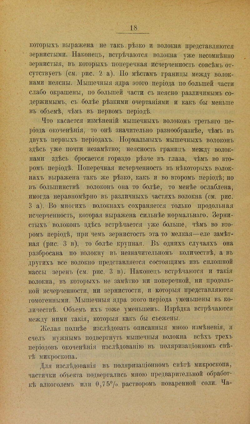 которыхъ выражена не такъ рѣзко и волокна представляются зернистыми. Ыаконецъ, встрѣчаются волокна уже несомнѣнно зернистыя, въ которыхъ поперечная исчерченность совсѣмъ от- сутствуетъ (см. рис. 2 а). По мѣстамъ границы между волок- нами неясны. Мышечныя ядра этого періода по большей части слабо окрашены, по большей части съ неясно различимымъ со- держимымъ, съ болѣе рѣзкими очертаніями и какъ бы меньше въ объемѣ, чѣмъ въ первомъ періодѣ. Что касается измѣненій мышечныхъ волоконъ третьяго пе- ріода окоченѣнія, то онѣ значительно разнообразнѣе, чѣмъ въ двухъ первыхъ періодахъ. Нормальныхъ мышечныхъ волоконъ здѣсь уже почти незамѣтно; неясность границъ между волок- нами здѣсь бросается гораздо рѣзче въ глаза, чѣмъ во вто- ромъ періодѣ. Поперечная исчерченность въ нѣкоторьтхъ волок- нахъ выражена такъ же рѣзко, какъ и во второмъ періодѣ; но въ болыпинствѣ волоконъ она то болѣе, то менѣе ослаблена, иногда неравномѣрно въ различныхъ частяхъ волокна (см. рис. 3 а). Во многигь волокнахъ сохраняется только продольная исчерченность, которая выражена сильнѣе нормальнаго. Зерни- стыхъ волоконъ здѣсь встрѣчается уже больше, чѣмъ во вто- ромъ періодѣ, при чемъ зернистость эта то мелкая—еле замѣт- ная (рис. 3 в), то болѣе крупная. Въ однихъ случаяхъ она разбросана по волокну въ незначительномъ количествѣ, а въ другихъ все волокно представляется состоящимъ изъ сплошной массы зеренъ (см. рис. 3 в). Накоиецъ встрѣчаются и такія волокна, въ которыхъ не замѣтно ни поперечной, ни продоль- ной исчерченности, ни зернистости, и который представляются гомогенными. Мышечныя ядра этого періода уменьшены въ ко- личествѣ. Объемъ ихъ тоже уменьшенъ. Изрѣдка встрѣчаются между ними такія, который какъ бы съежены. Желая полнѣе изслѣдовать описанныя мною измѣненія, я счелъ нужнымъ подвергнуть мышечныя волокна всѣхъ трехъ ікфіодовъ окоченѣиія изслѣдованіто въ иоляризаціонномъ свѣ- тѣ микроскопа. Для изслѣдованія въ поляризаціониомъ свѣтѣ микроскопа, частички объекта подвергались мною предварительной обработ- ав алкоголемъ или 0,75°/о растворомъ поваренной соли. Ча-