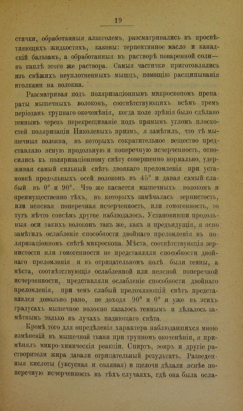 пички, обработанный! алкоголемъ, разсматривались въ просвѣ- тляющихъ жидкостяхъ, каковы: терпентинное масло и канад- ский бальзамъ, а обработанныя въ растворѣ поваренной соли— въ каплѣ этого же раствора. Самыя частички приготовлялись изъ свѣжихъ неуплотненныхъ мышцъ, помощію расщипыванія иголками на волокна. Разсматривая подъ поляризаціоннымъ микроскопомъ препа- раты мышечныхъ волоконъ, соотвѣтствующихъ всѣмъ тремъ періодамъ труннаго окоченѣнія, когда поле зрѣнія было сдѣлано темнымъ черезъ перекрещиваніе подъ прямымъ угломъ плоско- стей поляризаціи Николевыхъ призмъ, я замѣтилъ, что тѣ мы- шечный волокна, въ которыхъ сократительное вещество пред- ставляло ясную продольную и поперечную исчерченность, отно- сились къ поляризаціонному свѣту совершенно нормально, удер- живая самый сильный свѣтъ двоякаго преломленія при уста- новке продольныхъ осей волоконъ въ 45° и давая самый сла- бый въ 0° и 90°. Что же касается мышечныхъ волоконъ и преимущественно тѣхъ, въ которыхъ замѣчалась зернистость, или неясная поперечная исчерченность, или гомогенность, то тутъ нѣчто совсѣмъ другое наблюдалось. Установивши продоль- ный оси такихъ волоконъ такъ же, какъ и предъидущія, я ясно замѣтилъ ослабленіе способности двойнаго преломленія въ по- ляризаціонномъ свѣтѣ микроскопа. Мѣста, соотвѣтствующія зер- нистости или гомогенности не представляли способности двой- наго преломленія и въ отрицательномъ иолѣ были темны, а мѣста, соотвѣтствующія ослабленной или неясной поперечной исчерченности, представляли ослабленіе способности двойнаго преломленія, при чемъ слабый преломляющій свѣтъ предста- влялся довольно рано, не доходя 90° и 0° и уже въ этихъ градусахъ мышечное волокно казалось темнымъ и дѣлалось за- мѣтнымъ только въ лучахъ падатощаго свѣта. Кромѣ.того для опредѣленія характера наблюдавшихся мною измѣненііЗ въ мышечной ткани при трупномъ окоченѣніи, я при мѣнялъ микро-химическія рѳакціи. Спиртъ, эѳиръ и другіе ра- створители жира давали отрицательный результата. Разведен- ный кислоты (уксусная и соляная) и щелочи дѣлали яснѣе по- перечную исчерченность въ тѣхъ случаяхъ, гдѣ она была осла-