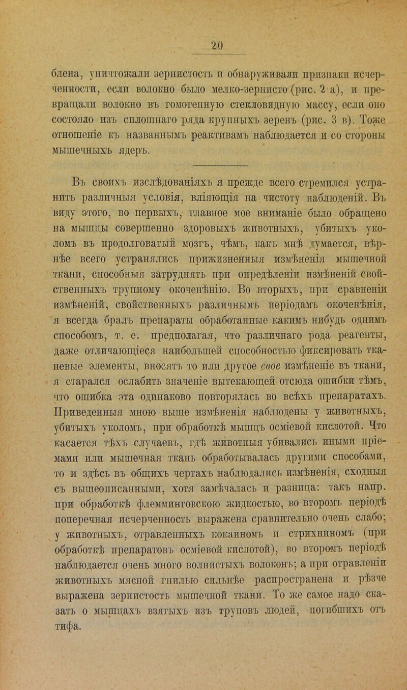 блена, уничтожали зернистость и обнаруживали признаки исчер- ченности, если волокно было мелко-зернисто (рис. 2 а), и пре- вращали волокно въ гомогенную стекловидную массу, если оно состояло изъ сплошнаго ряда крупныхъ веренъ (рис. 3 в). Тоже отношеніе къ назваинымъ реактивамъ наблюдается и со стороны мышечныхъ ядеръ. Въ своихъ изслѣдованіяхъ я прежде всего стремился устра- нить различный условія, вліяющія на чистоту наблюденій. Въ виду этого, во первыхъ, главное мое вниманіе было обращено на мышцы совершенно здоровыхъ животныхъ, убитыхъ уко- ломъ въ продолговатый мозгъ, чѣмъ, какъ мнѣ думается, вѣр- нѣе всего устранялись прижизненныя измѣненія мышечной ткани, способныя затруднять при опредѣленіи измѣненій свой- ственныхъ трупному окоченѣнію. Во .вторыхъ, при сравненіи измѣненій, свойственныхъ различнымъ періодамъ окоченѣнія, я всегда бралъ препараты обработанные какимъ нибудъ однимъ способомъ, т. е. предполагая, что различнаго рода реагенты, даже отличающіеся наибольшей способностью фиксировать тка- невые элементы, вносятъ то или другое свое измѣненіе въ ткани, я старался ослабить значеніе вытекающей отсюда ошибки тѣмъ, что Ошибка эта одинаково повторялась во всѣхъ препаратахъ. Приведенный мною выше измѣненія наблюдены у животныхъ, убитыхъ уколомъ, при обработкѣ мышцъ осміевой кислотой. Что касается тѣхъ случаевъ, гдѣ животныя убивались иными пріе- мами или мышечная ткань обработывалась другими способами, то и здѣсь въ общихъ чертахъ наблюдались измѣненія, сходный съ вышеописанными, хотя замѣчалась и разница: такъ напр. при обработкѣ флемминговскою жидкостью, во второмъ періодѣ поперечная исчерченность выражена сравнительно очень слабо; у животныхъ, отравленныхъ кокаиномъ и стрихниномъ (при обработкѣ препаратовъ осміевой кислотой), во второмъ періодѣ наблюдается очень много волиистыхъ волоконъ; а при отравленіи животныхь мясной гнилью сильнѣе распространена и рѣзче выражена зернистость мышечной ткани. То же самое надо ска- зать о мыщцахъ взятыхъ изъ труповъ людей, погибшихъ отъ тифа.