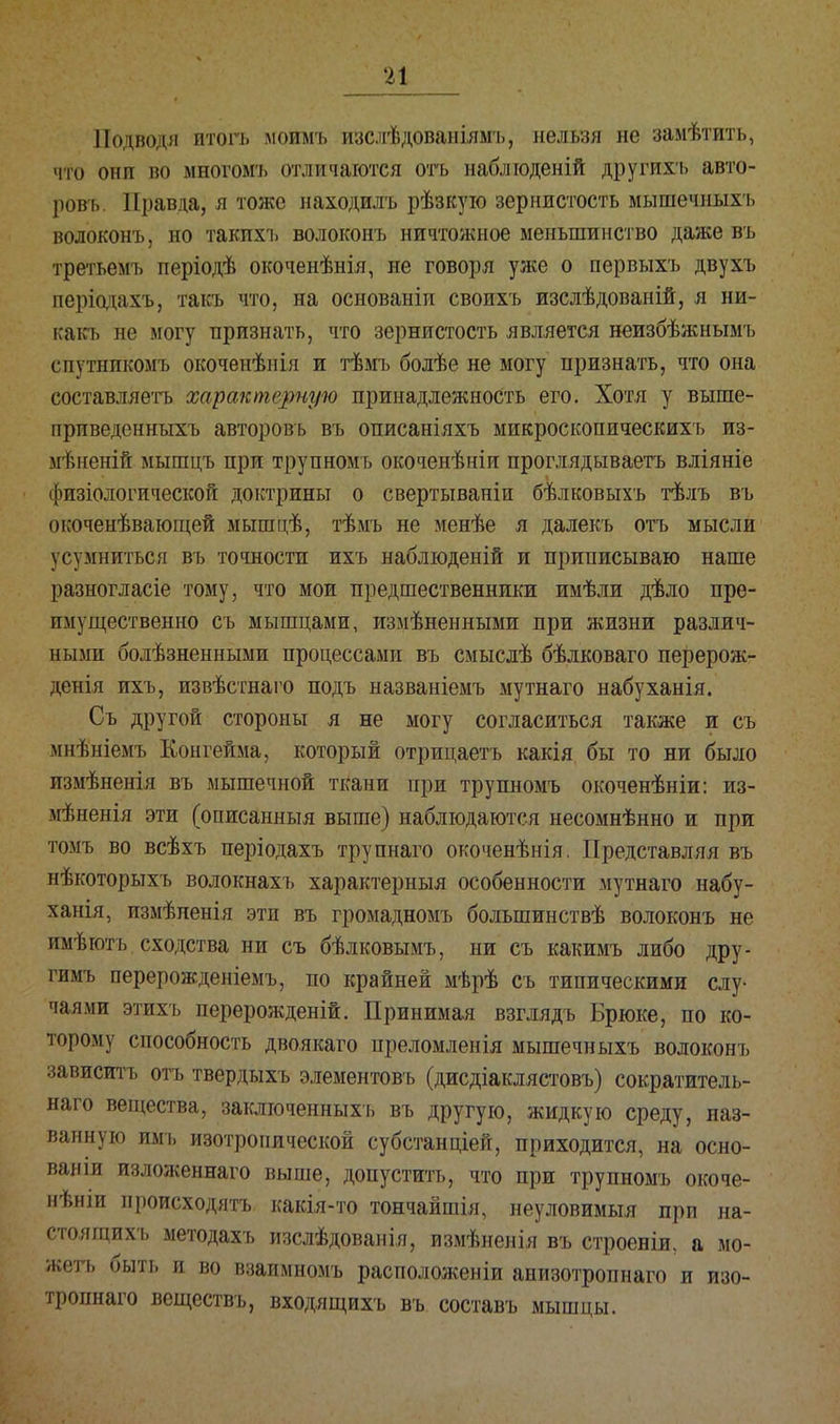 Подводя итогъ моимъ изслѣдованіямъ, нельзя не замѣтить, мго они во многоыъ отличаются оть наблгоденій другихъ авто- ром Правда, я тоже находилъ рѣзкую зернистость мышечиыхъ волоконъ, но такихъ волоконъ ничтожное меньшинство даже въ третьемъ періодѣ окоченѣнія, не говоря уже о первыхъ двухъ періодахъ, такъ что, на основаніи своихъ изслѣдованій, я ни- какъ не могу признать, что зернистость является неизбѣжнымъ спутнпкомъ окоченѣнія и тѣмъ болѣе не могу признать, что она составляетъ характерную принадлежность его. Хотя у выше- приведенныхъ авторовъ въ описаніяхъ микроскопическихъ йз- мѣнсній мышцъ при трупномъ окоченѣніи проглядываетъ вліяніе Ьпзіологической доктрины о свертываніи бѣлковыхъ тѣлъ въ окоченѣвающей мышцѣ, тѣмъ не менѣе я далекъ отъ мысли \с\ мниться въ точности ихъ наблюденій и приписываю наше разногласіе тому, что мои предшественники имѣли дѣло пре- имущественно съ мышцами, измѣненными при жизни различ- ными болѣзненными процессами въ смыслѣ бѣлковаго перерож- денія ихъ, извѣстнаго подъ названіемъ мутнаго набуханія. Съ другой стороны я не могу согласиться также и съ мнѣніемъ Конгейма, который отрицаетъ какія бы то ни было пзмѣненія въ мышечной ткани при трупномъ окоченѣніи: из- мѣненія эти (описанныя выше) наблюдаются несомнѣнно и при юмъ во всѣхъ періодахъ трупнаго окоченѣнія. Представляя въ нѣкоторыхъ волокнахъ характерный особенности мутнаго набу- ханія, измѣпенія эти въ громадномъ большинствѣ волоконъ не пмѣютъ сходства ни съ бѣлковымъ, ни съ какимъ либо дру- гимъ перерожденіемъ, по крайней мѣрѣ съ типическими слу- чаями этихъ перерожденій. Принимая взглядъ Брюке, по ко- торому способность двоякаго преломленія мышечныхъ волоконъ зависитъ отъ твердыхъ элементовъ (дисдіаклястовъ) сократитель- наго вещества, заклгоченныхъ въ другую, жидкую среду, наз- ванную имъ изотропической субстанціей, приходится, на осно- вами изложеннаго выше, допустить, что при трупномъ окоче- нѣніи происходятъ какія-то тончайшія, неуловимый при на- стоящихъ методахъ изслѣдованія, измѣненія въ строеніи, а мо- жеть быть и во взаимномъ расположеніи анизотропнаго и изо- тропнаго веществъ, входящихъ въ составъ мышцы.