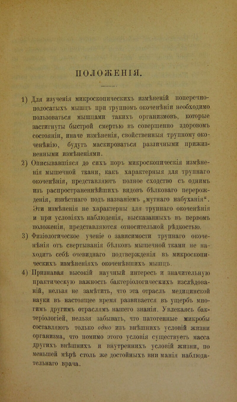 ПОЛОЖЕНЫ. 1) Для изученія микроскопическихъ измѣненій поперечно- полосатыхъ мышцъ при трупномъ окоченѣніи необходимо пользоваться мышцами такихъ органпзмовъ, которые застигнуты быстрой смертью въ совершенно здоровомъ состояніи, иначе измѣненія, свойственный трупному око - ченѣнію, будутъ маскироваться различными прижиз- ненными измѣненіями. 2) Описывавшіяся до сихъ поръ микроскопическія измѣне- нія мышечной ткани, какъ характерный для трупнаго окоченѣнія, представляютъ полное сходство съ однимъ изъ распространеннѣйшихъ видовъ бѣлковаго перерож- денія, извѣстнаго подъ названіемъ „мутнаго набуханія. Эти измѣненія не характерны для трупнаго окоченѣнія и при условіяхъ наблюденія, высказанныхъ въ первомъ положеніи, представляются относительной рѣдкостью. 3) Физіологическое ученіе о зависимости трупнаго окоче- нѣнія отъ свертыванія бѣлковъ мышечной ткани не на - ходить себѣ очевиднаго подтвержденія въ микроскопи- ческихъ измѣненіяхъ окоченѣвшихъ мышцъ. 4) Признавая высокій научный интересъ и значительную практическую важность бактеріологическихъ изслѣдова- ній, нельзя не замѣтить, что эта отрасль медицинской науки въ настоящее время развивается въ ущербъ мно- гимъ другимъ отраслямъ нашего знанія. Увлекаясь бак- теріологіей, нельзя забывать, что патогенные микробы составляютъ только одно изъ внѣшнихъ условій жизни организма, что помимо этого условія существуетъ масса другихъ внѣшнихъ и внутреннихъ условій ясизнп, по меньшей мѣрѣ столь же достойныхь вни манія наблюда- тельнаго врача.