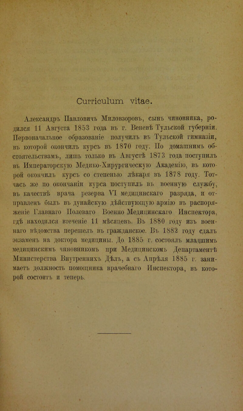Сиггісиіит ѵііае. Александръ Павлович Миловзоровъ, сынъ чиновника, ро- дился 11 Августа 1853 года въ г. Веневѣ Тульской губерніи. Первоначальное образованіе получилъ въ Тульской гимназіи, въ которой окончилъ курсъ въ 1870 году. По домашнимъ об- стоятельствамъ, лишь только въ Августѣ 1873 года поступилъ въ Императорскую Медико-Хирургическую Академію, въ кото- рой окончилъ курсъ со степенью лѣкаря въ 1878 году. Тот- часъ же по окончаніи курса поступилъ въ военную службу, въ качествѣ врача резерва VI медщинскаго разряда, и от- правленъ быль въ дунайскую дѣйствующую армію въ распоря- жепіе Главнаго Полеваго Военно Медицинскаго Инспектора, гдѣ находился втеченіе 11 мѣсяцевъ. Въ 1880 году изъ воен- наго ведомства перешелъ въ гражданское. Въ 1882 году сдалъ экзаменъ на доктора медицины. До 1885 г. состоялъ младшимъ медицинскимъ чиновникомъ при Медицинскомъ Департаментѣ Министерства Внутреннихъ Дѣлъ, а съ Апрѣля 1885 г. зани- маешь должность помощника врачебнаго Инспектора, въ кото- рой состоитъ и теперь.