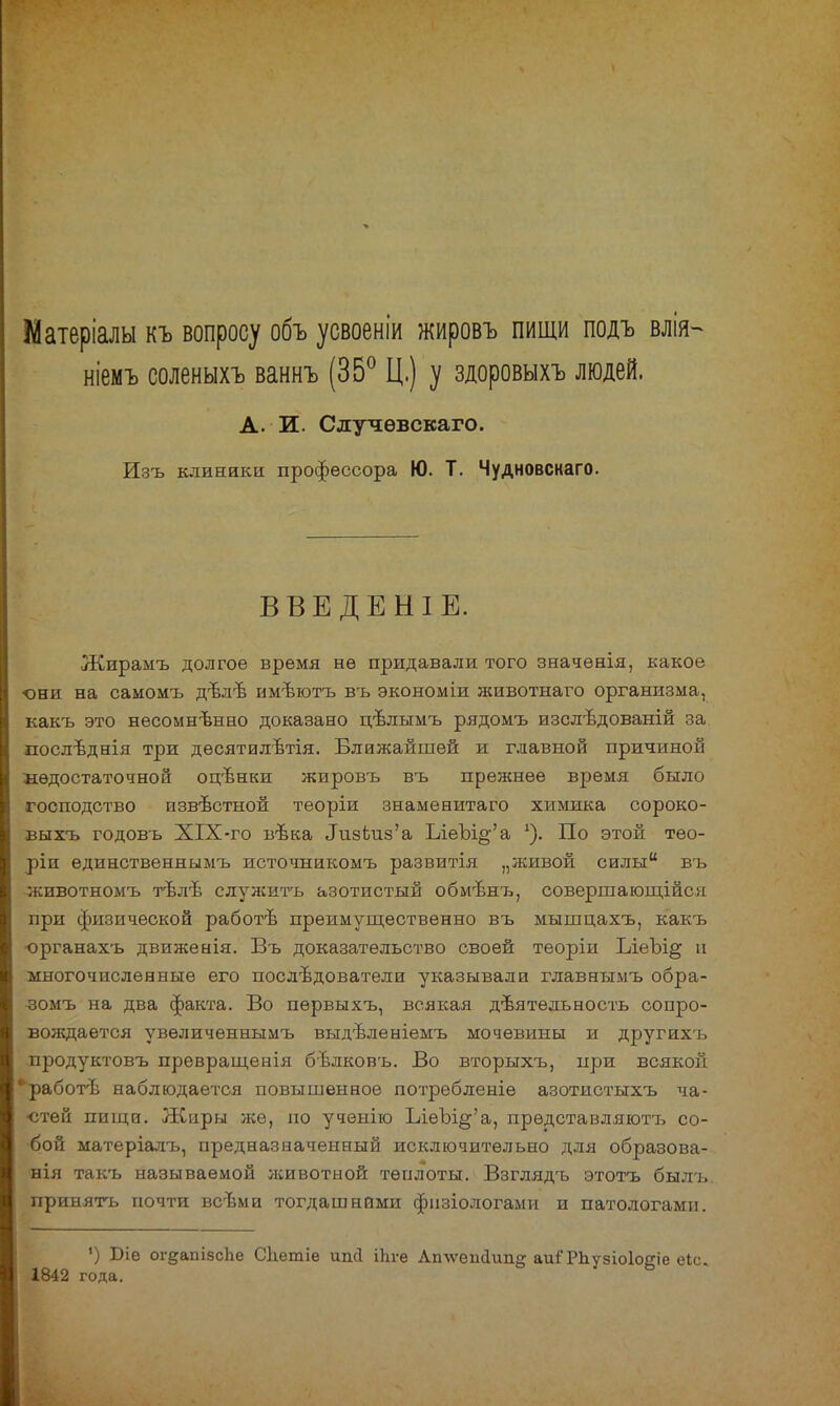 Матеріалы къ вопросу объ усвоеніи жировъ пищи подъ влія- ніемъ соленыхъ ваннъ (35° Ц.) у здоровыхъ людей. А. И. Случѳвскаго. Изъ клиники профессора Ю. Т. Чудновскаго. ВВЕДЕНІЕ. Жирамъ долгое время не придавали того значѳнія, какое они на самомъ дълѣ имѣютъ въ зкономіи животнаго организма, какъ это несомненно доказано цѣлымъ рядомъ изслѣдованій за послѣднія три десятилѣтія. Ближайшей и главной причиной недостаточной оцънки жировъ въ прежнее время было господство извѣстной теоріи знаменитаго химика сороко- выхъ годовъ XIX-го вѣка Лизвиз'а ІлеЪі§-'а По этой тео- ріи единственнымъ источникомъ развитія „живой силы въ -животномъ тблѢ служить азотистый обмѣнъ, совершающійся при физической работѣ преимущественно въ мышцахъ, какъ органахъ движенія. Въ доказательство своей теоріи ІлеЪі§ и многочисленные его последователи указывали главнымъ обра- зомъ на два факта. Во пѳрвыхъ, всякая деятельность сопро- вождается увѳличѳннымъ выдѣленіемъ мочевины и другихъ продуктовъ превращенія бвлковъ. Во вторыхъ, при всякой •работѣ наблюдается повышенное потребленіѳ азотистыхъ ча- стей пищи. Жиры же, по ученію ЪіѳЪі§'а, прѳдставляютъ со- бой матеріалъ, предназначенный исключительно для образова- нія такъ называемой лсивотной теплоты. Взглядъ этотъ былъ. принять почти всѣми тогдашними фнзіологами и патологами. ') Біе огдапізсЬе Сдетіе шкі Шге Лп\ѵеис1ип» аиіТЪувіоІоеіе еіс. 1842 года.