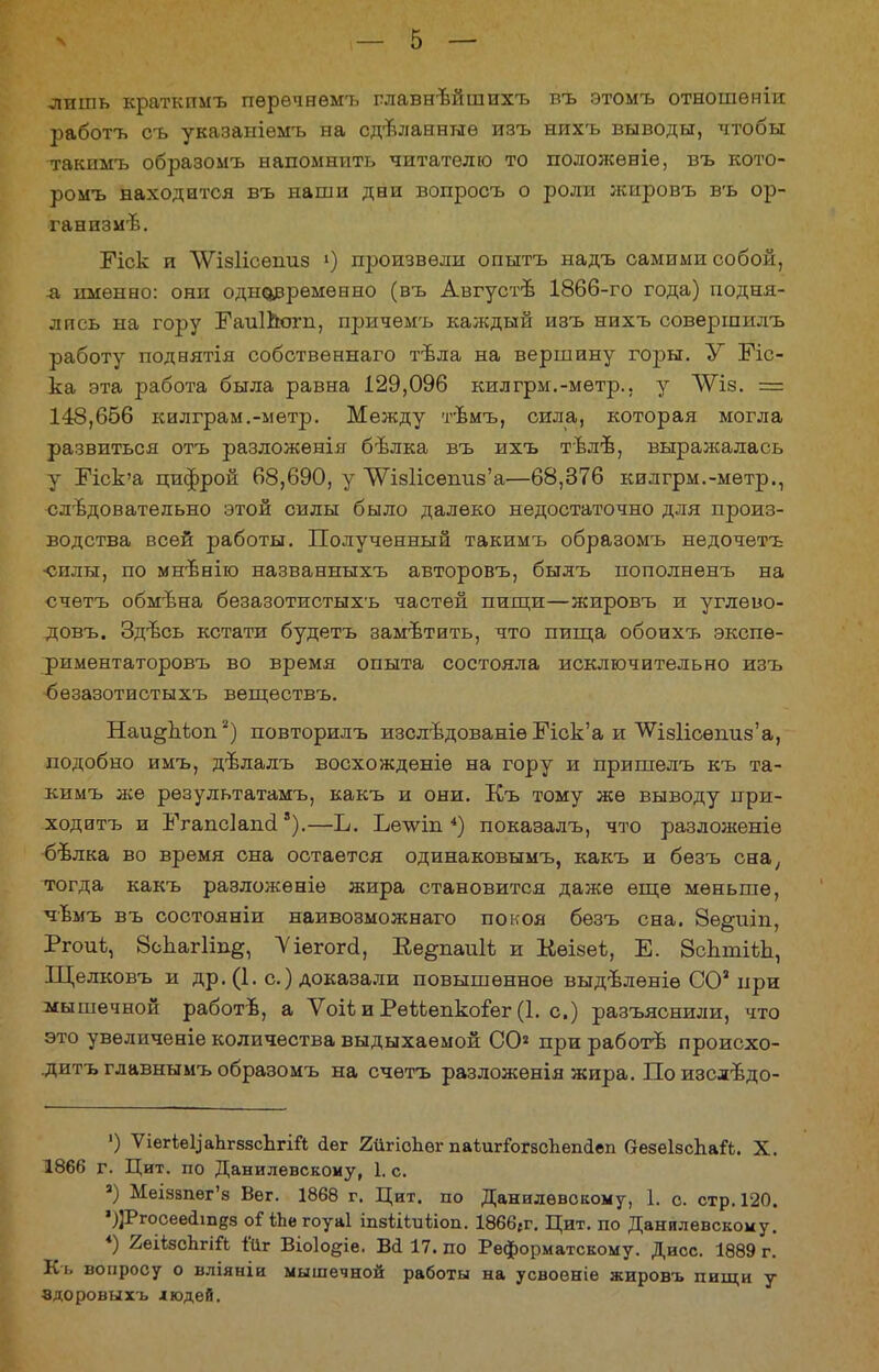 лишь краткпмъ пѳрѳчнѳмъ главнѣйшихъ въ этомъ отношѳніи работъ съ указаыіѳмъ на сделанные изъ нихъ выводы, чтобы такнмъ образомъ напомнить читателю то положѳніе, въ кото- ромъ находится въ наши дви вопросъ о роли жировъ въ ор- ганизмъ. Еіск и ѴѴізІісѳшіз ») произвели опытъ надъ самими собой, л имѳнво: они одновременно (въ Августъ 1866-го года) подня- лись на гору ГаиІЬогп, причѳмъ каждый изъ нихъ совершилъ работу поднятія собствѳннаго тѣла на вершину гоіэы. У Еіс- ка эта работа была равна 129,096 килгрм.-мѳтр., у ЛУіз. = 148,666 килграм.-метр. Между тѣмъ, сила, которая могла развиться отъ разложѳнія бѣлка въ ихъ тѣлѣ, выражалась у Пск'а цифрой 68,690, у ЛѴІ8Іісешіз'а—68,376 килгрм.-мѳтр., следовательно этой силы было далеко недостаточно для произ- водства всей работы. Полученный такимъ образомъ недочетъ •силы, по мнънію названныхъ авторовъ, былъ иополненъ на счетъ обмѣна безазотистыхъ частей пищи—жировъ и углѳво- довъ. Зд/всь кстати будетъ замѣтить, что пища обоихъ экспѳ- риментаторовъ во время опыта состояла исключительно изъ безазотистыхъ вещѳствъ. Наи^шюп2) повторилъ изслѣдованіѳ Пск'а и \Ѵіз1ісѳпиз'а, подобно имъ, дѣлалъ восхожденіѳ на гору и пришелъ къ та- кимъ же рѳзультатамъ, какъ и они. Къ тому же выводу при- ходитъ и ЬѴапсІашІ8).—Ъ. Ье-ѵѵіп 4) показалъ, что разложеніе бѣлка во время сна остается одинаковымъ, какъ и безъ сна, тогда какъ разложѳніѳ жира становится даже еще меньше, чѣмъ въ состояніи наивозможнаго покоя безъ сна. 8е^иіп, Ргоиѣ, 8сЬаг1іпё, 'Ѵіегогсі, Ее^паиіі и Кѳізеѣ, Е. ЗсЬтіѣЬ, Щелковъ и др. (1. с.) доказали повышенное выдвленіѳ СО3 при мышечной работѣ, а Ѵоііи РеѣЬепкоіег (1. с.) разъяснили, что это увеличеніе количества выдыхаемой СО2 при работѣ происхо- .дитъ главнымъ образомъ на счетъ разложѳнія жира. Поизслѣдо- ') ѴіегіеЦаЬгззсЬгій <Іег 2йгіоЪег паіигГогасЬеіківп аезеІзспаЛ. X. 1866 г. Цит. по Данилевскому, 1. с. а) МеІ88пѳг'з Вег. 1868 г. Цит. по Данилевскому, 1. о. стр. 120. ')]Ргосее(іщдз оГйіе гоуаі іпзіііиііоп. 1866гг. Цит. по Данилевскому. *) 2еіізсЬгій і'{1г Віоіо^іе. Вй 17. по Реформатскому. Дисс. 1889 г. Къ вопросу о вліяніи мышечной работы на усвоеніе жировъ пищи у вдоровыхъ людей.