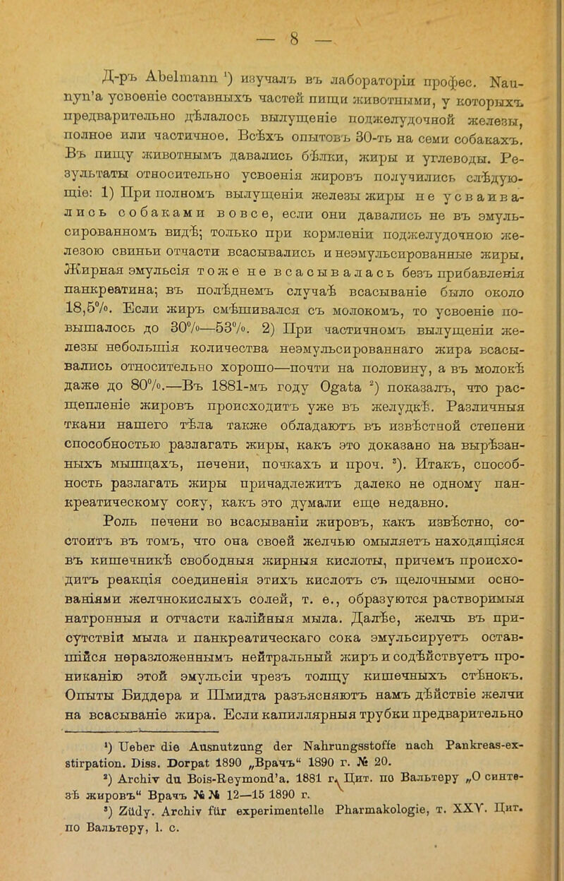 Д-ръ АЪеІтаіш ') изучалъ въ лабораторіи профес. Ши- пун'а усвоѳніѳ составныхъ частей пищи животными, у которыхъ предварительно дѣлалось вылущеніѳ поджелудочной железы, полное или частичное. Всѣхъ опытовъ 30-ть на семи собакахъ. Въ пищу лшвотнымъ давались бѣлки, жиры и углеводы. Ре- зультаты относительно усвоенія жировъ получились слѣдую- щіѳ: 1) При полномъ вылущеніи железы жиры не усваива- лись собаками вовсе, если они давались не въ эмуль- сированномъ видъ; только при кормленіи поджелудочного же- лезою свиньи отчасти всасывались и неэмульсированные жиры. Жирная эмульсія тоже не всасывалась бѳзъ прибавленія панкреатина-, въ полѣднѳмъ случаѣ всасываніѳ было около 18,6%. Если жиръ смѣшивался съ молокомъ, то усвоеніѳ по- вышалось до 30%—53%. 2) При частичномъ вылущеніи же- лезы небольшія количества неэмулъсированнаго жира всасы- вались относительно хорошо—почти на половину, а въ молоке даже до 80%.—Въ 1881-мъ году О^аѣа 2) показалъ, что рас- щеплете жировъ происходить уже въ желудкѣ. Различныя ткани нашего тъла также обладаютъ въ извѣстной степени способностью разлагать жиры, какъ это доказано на вырѣзан- ныхъ мышцахъ, печени, почкахъ и проч. '). Итакъ, способ- ность разлагать жиры принадлежите далеко не одному пан- креатическому соку, какъ это думали еще недавно. Роль печени во всасываніи жировъ, какъ известно, со- стоять въ томъ, что она своей желчью омыляетъ находящіяся въ кишѳчникѣ свободный жирныя кислоты, причемъ происхо- дить рѳакція соединѳнія этихъ кислотъ съ щелочными осно- ваніями жѳлчнокислыхъ солей, т. е., образуются растворимыя натронныя и отчасти калійныя мыла. Далъе, желчь въ при- сутствій мыла и панкрѳатическаго сока эмульсируетъ остав- шейся нѳразложѳннымъ нейтральный жиръ и содвйствуетъ про- никанію этой эмульсіи чрезъ толщу кишѳчныхъ стѣнокъ. Опыты Биддѳра и Шмидта разъясняютъ намъ дѣйствіе желчи на всасываніѳ жира. Если капиллярный трубки предварительно *) ІІѳЪег «ііѳ Аизшіѣгипд сіег КаЬгип^ѳзЬойе пасЬ Рапкгеаз-ех- вііграііоп. Бізз. Юограі 1890 „Врачъ 1890 г. № 20. 3) АгсЫѵ йи Воі8-Кѳутоп(Га. 1881 гѵ Цит. по Вальтеру „О синте- зѣ жировъ Врачъ № N 12—15 1890 г. 8) 2ШІу. АгсЫѵ іЧіг ѳхрегітепіеііе РЬагтакоІо^іе, т. XXV. Циг. по Вальтеру, 1. с.