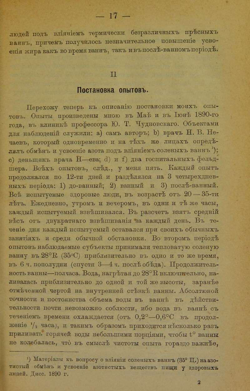 людей подъ вліяніемъ термически бѳзразличвыхъ прѣсныхъ ваннъ, прпчемъ получилось незначительное повышеніѳ усво- енія жпракакъ во время ваннъ, такъ ивъпослъ-ванномъперіодѣ. II Постановка опытовъ. Перехожу теперь къ описанію постановки моихъ опы- товъ. Опыты произведены мною въ Маъ и въ Іюнъ 1890-го года, въ клиникъ профессора Ю. Т. Чудновскаго. Объектами для наблюдѳній служили: а) самъ авторъ; Ъ) врачъ Н. В. Не- чаѳвъ, который одновременно и на тъхъ же лицахъ опредѣ- лялъ обмѣнъ и усвоеніе азота подъ вліяніемъ соленыхъ ваннъ !); с) деньщнкъ врача Н—ева; сі) и і) два госпитальныхъ фельд- шера. Всъхъ опытовъ, слѣд., у меня пять. Каждый опытъ продолжался по 12-ти дней и разделялся на 3 четырехднев- ныхъ періода: 1) до-ванный; 2) ванный и 3) послъ-ванный. Всъ испытуемые здоровые люди, въ возрасгв отъ 20 — 35-ти л-втъ. Ежедневно, утромъ и вечеромъ, въ одни и тѣ же часы, каждый испытуемый взвешивался. Въ разсчетъ взятъ средній въсъ отъ двукратнаго взвѣшиванія за каждый день. Въ те- чѳніѳ дня каждый испытуемый оставался при своихъ обычныхъ занятіяхъ и среди обычной обстановки. Во второмъ періодѣ опытовъ наблюдаемые субъекты принимали тепловатую соленую ванну въ 28°В/ (35°С) приблизительно въ одно и то же время, въ 6 ч. пополудни (спустя 3—4 ч. послѣ обѣда). Продолжитель- ность ванны—полчаса. Вода, нагрътая до 28°В включительно, на- ливалась приблизительно до одной и той же высоты, заранѣѳ отмѣчеыной чертой на внутренней стънкѣ ванны. Абсолтюной точности и постоянства объема воды въ ваннѣ въ действи- тельности почти невозможно соблюсти, ибо вода въ ваянъ съ тѳчѳніемъ времени охлаждается (отъ 0,2°—0,6°С въ продол- жѳніѳ '/2 часа;, и такимъ образомъ приходится несколько разъ приливать горячей воды небольшими порціями, чтобы ѣ° ванны не колебалась, что въ смыслъ чистоты опыта гораздо важнвѳ, ]) Матеріалы къ вопросу о вліяніи соленыхъ ваннъ (35° Ц.) на азо- тистый обмѣнъ и усвоеніѳ азотистыхъ вѳществъ пищи у здоровыхъ людей. Дисс. 1890 г. 2