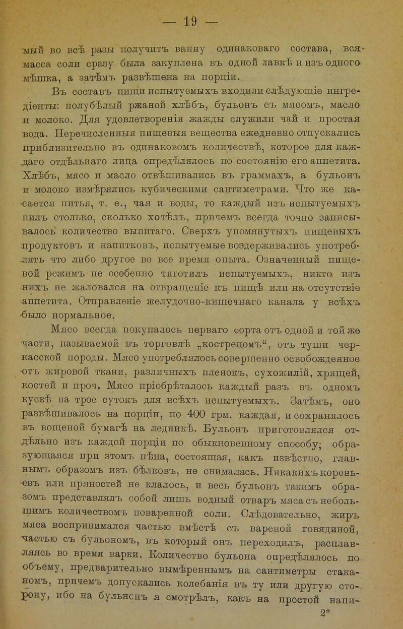 мый во всѣ разы получить ванну одинаковаго состава, вся» масса соли сразу была закуплена въ одной лавке и изъ одного мѣшка, а затѣмъ развѣшѳна на порціи., Въ составъ пищи испытуѳмыхъ входили слѣдующіѳ ингре- діѳнты: полубелый ржаной хлѣбъ, бульонъ съ мясомъ, масло іі молоко. Для удовлѳтворѳнія жажды служили чай и простая вода. Перѳчисленныя пищѳвыя вещества ежедневно отпускались приблизительно въ одинаковомъ количестве, которое для кал^- .даго отдвльнаго лица определялось по состоянію его аппетита. Хлѣбъ, мясо и масло отвешивались въ граммахъ, а бульонъ и молоко измерялись кубическими сантиметрами. Что же ка- сается питья, т. е., чая и воды, то каждый изъ испытуемыхъ иилъ столько, сколько хотѣлъ, причемъ всегда точно записы- валось количество выпитаго. Сверхъ упомянутыхъ пищевыхъ лродуктовъ и напитковъ, испытуемые воздерживались употреб- лять что либо другое во все время опыта. Означенный пище- вой режимъ не особенно тяготилъ испытуемыхъ, никто изъ нихъ не лсаловался на отвращеніе къ пипгв или на отсутствіѳ аппетита. Отправленіе желудочно-кишечнаго канала у всѣхъ ■было нормальное. Мясо всегда покупалось пѳрваго сорта отъ одной и той жѳ части, называемой въ торговле „кострецомъ, отъ туши чер- касской породы. Мясо употреблялось совершенно освобожденное отъ жировой ткани, различныхъ пленокъ, сухожилій, хрящей, костей и проч. Мясо пріобрѣталось каждый разъ въ одномъ куске на трое сутокъ для всѣхъ испытуемыхъ. Затѣмъ, оно развешивалось на порціи, по 400 грм. каждая, и сохранялось въ вощеной бумагѣ на леднике. Бульонъ приготовлялся от- дельно изъ каждой порціи по обыкновенному способу; обра- зующаяся при этомъ пена, состоящая, какъ известно, глав- нымъ образомъ изъ белковъ, не снималась. Никакихъ корѳнь- евъ или пряностей не клалось, и весь бульонъ такимъ обра- зомъ представлялъ собой лишь водный отваръ мясасънеболь- шимъ количеетвомъ поваренной соли. Следовательно, жиръ мяса воспринимался частью вместе съ вареной говядиной, частью съ бульономъ, въ который онъ переходилъ, расплав- ляясь во время варки, Количество бульона определялось по объему, предварительно вымереннымъ на сантиметры стака- номъ, причемъ допускались колебанія въ ту или другую сто-, рону, ибо на бульнснъ я смотрелъ, какъ на простой наші- 2*