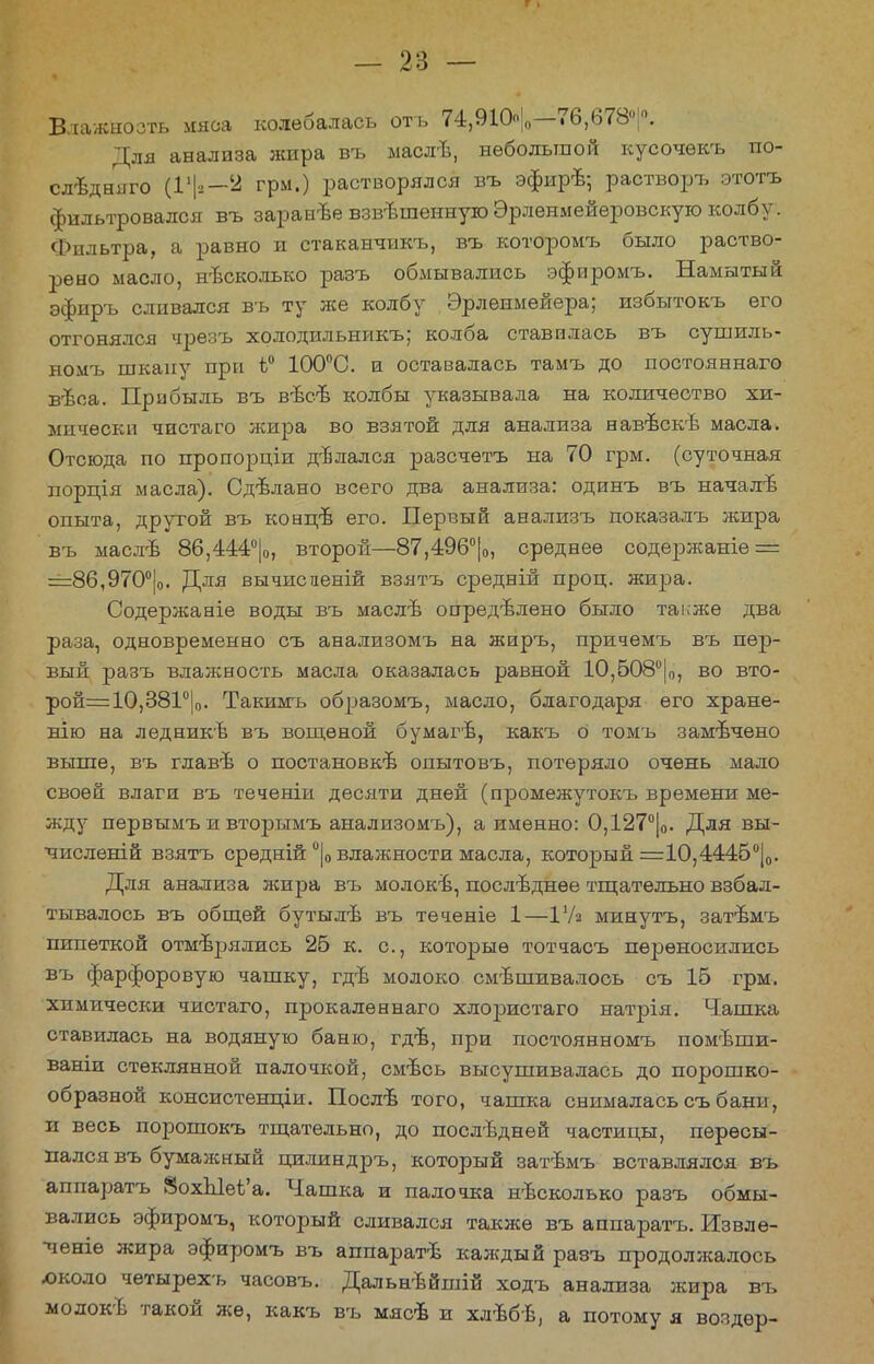 Влажность мяса колебалась оть 74,910|0—76,678°;°. Для анализа жира въ маслѣ, небольшой кусочѳкъ по- слѣдняго (1*|3—2 грм.) растворялся въ эфирѣ; растворъ этоть фильтровался въ заранъе взвѣшенную Эрленмейеровскую колбу. Фильтра, а равно и стаканчикъ, въ которомъ было раство- рено масло, несколько разъ обмывались эфиромъ. Намытый эфиръ сливался въ ту же колбу Эрлеимейера; избытокъ его отгонялся чрезъ холодил ьникъ; колба ставилась въ сушиль- номъ шкапу при ѣ° 100°С. и оставалась тамъ до постояннаго вѣоа. Прибыль въ вѣсв колбы указывала на количество хи- мически чистаго жира во взятой для анализа навѣскѣ масла. Отсюда по пропорціи ділался разсчетъ на 70 грм. (суточная порція масла). Сдвлано всего два анализа: одинъ въ началъ1 опыта, другой въ кондтв его. Первый анализъ показалъ жира въ маслѣ 86,444°|о, второй—87,496°|0, среднее содержаніе = ==86,970°|о. Для вычисденій взятъ средній проц. жира. Содержаніе воды въ маслѣ определено было также два раза, одновременно съ анализомъ на жиръ, причемъ въ пер- вый разъ влажность масла оказалась равной 10,508°|0, во вто- рой=10,381°|0. Такимъ образомъ, масло, благодаря его хране- нію на ледникѣ въ вощеной бумагѣ, какъ о томъ замечено выше, въ главъ о постановки опытовъ, потеряло очень мало своей влаги въ теченіи десяти дней (промежутокъ времени ме- жду первымъ и вторымъ анализомъ), а именно: 0,127°|0. Для вы- числений взятъ срѳдній °|о влажности масла, который =10,4445°|0. Для анализа жира въ молоки, последнее тщательно взбал- тывалось въ общей бутылѣ въ теченіе 1—ІУя минутъ, затѣмъ пипеткой отмерялись 25 к. с, которые тотчасъ переносились въ фарфоровую чашку, гдѣ молоко смѣшивалось съ 16 грм. химически чистаго, прокалѳннаго хлористаго натрія. Чашка ставилась на водяную баню, гдв, при постоянномъ помѣши- ваніи стеклянной палочкой, смѣсь высушивалась до порошко- образной консистенціи. Посл-в того, чашка снималась съ бани, и весь порошокъ тщательно, до последней частицы, пересы- пался въ бумажный цилиндръ, который затѣмъ вставлялся въ аппаратъ 8охЫеѣ'а. Чашка и палочка несколько разъ обмы- вались эфиромъ, который сливался также въ аппаратъ. Извле- чете жира эфиромъ въ аппаратъ каждый разъ продолжалось юколо четырехъ часовъ. Дальнѣйшій ходъ анализа жира въ молокѣ такой же, какъ въ мясѣ и хлъбѣ, а потому я воздѳр-