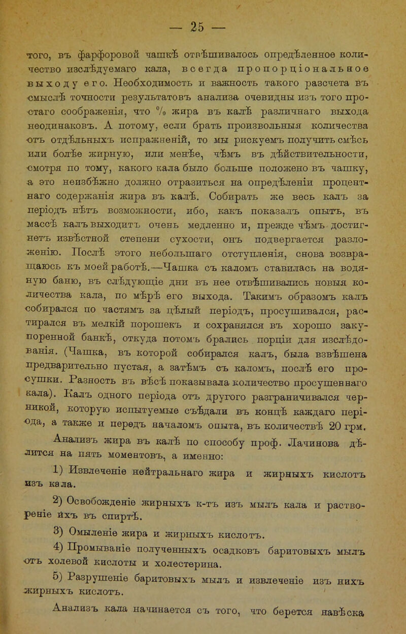 того, въ фарфоровой чашке отвешивалось определенное коли- чество и8Сдѣдуѳмаго кала, всегда пропорціональноѳ выходу его. Необходимость и важность такого разсчета въ смысле точности результатовъ анализа очевидны изъ того про- стаго соображенія, что % жира въ калѣ различнаго выхода нѳодинаковъ. А потому, если брать произвольныя количества отъ отдільныхъ испражнѳній, то мы рискуѳмъ получить смѣсь пли болѣѳ жирную, или менее, чѣмъ въ действительности, ■смотря по тому, какого кала было больше положено въ чашку, а, это неизбежно должно отразиться на опрѳделѳніи процент- наго содѳржанія жира въ кале. Собирать же весь калъ за періодъ нетъ возможности, ибо, какъ показалъ опытъ, въ массе калъ выходить очень медленно и, прежде чемъ достиг- нѳтъ известной степени сухости, онъ подвергается разло- жение. После этого неболыпаго отступлѳнія, снова возвра- щаюсь къ моей работе.—Чашка съ каломъ ставилась на водя- ную баню, въ следующіе дни въ нее отвешивались новыя ко- личества кала, по мере его выхода. Такимъ образомъ калъ собирался по частямъ за целый періодъ, просушивался, рас- тирался въ мелкій порошекъ и сохранялся въ хорошо заку- поренной банке, откуда потомъ брались порціи для изследо- вашя. (Чашка, въ которой собирался калъ, была взвешена предварительно пустая, а затЬмъ съ каломъ, после его про- сушки. Разность въ весе показывала количество просушен наго кала). Калъ одного періода отъ другого разграничивался чер- никой, которую испытуемые съедали въ конце каждаго пері- ода, а также и пѳрѳдъ началомъ опыта, въ количестве 20 грм. Анализъ жира въ кале по способу проф. Лачинова де- лится на пять моментовъ, а именно: 1) Извлечете нейтраль наго жира и жирныхъ кислотъ изъ кала. 2) Освобождѳніѳ жирныхъ к-тъ изъ мылъ кала и раство- ре ніе йхъ въ спирте. 3) Омылѳніѳ жира и жирныхъ кислотъ. 4) Промываніѳ получѳнныхъ осадковъ баритовыхъ мылъ отъ холевой кислоты и холестерина. 5) Разрушеніе баритовыхъ мылъ и извлечете изъ нихъ жирныхъ кислотъ. Анализъ кала начинается съ того, что берется навеска