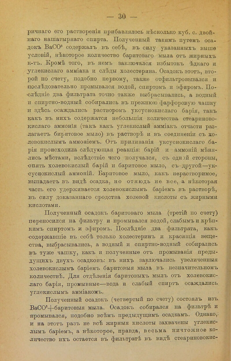 ричнаго его растворѳнія прибавлялось нѣсколыю куб. с. двой- наго нашатьфнаго спирта. Полученный такимъ путемъ оса- докъ ВаСО3 содерлсалъ въ себѣ, въ силу указанныхъ выше условій, нѣкоторое количество баритоваго мыла отъ жирныхъ к-тъ. Кромѣ того, въ немъ заключался избытокъ ѣдкаго и углѳкнслаго амміака и сл-вды холестерина. Осадокъ этотъ, вто- рой по счету, подобно первому, также отфильтровывался и последовательно промывался водой, сииртомъ и эфиромъ. По- елѣдніе два фильтрата точно также выбрасывались, а водный и спиртно-водный собирались въ прежнюю фарфоровую чашку и здвсь осаждались растворомъ уксуснокислаго барія, такъ какъ въ нихъ содержатся небольшія количества стеариново- кислаго аммонія (такъ какъ углекислый амміакъ отчасти раз- лагаетъ биритовое мыло) въ растворѣ и въ соединенна: съ хо- левокислымъ аммоніемъ. Отъ приливанія уксуснокислаго ба- рія происходила следующая рѳакція: барій и аммоній мѣня- лись мѣстами, вслѣдствіе чего получался, съ однэй стороны, опять холевокислый барій и баритовое мыло, съ другой—ук- суснокислый аммоній. Баритовое мыло, какъ нерастворимое, выпадаетъ въ виде осадка, но отнюдь не все, а некоторая часть его удерживается холѳвокислымъ баріемъ въ растворѣ, въ силу доказаннаго сродства холевой кислоты съ жирными -кислотами. Полученный осадокъ баритоваго мыла (третій по счету) переносился на фильтру и промывался водой, слабымъи крѣп- кимъ спиртомъ и эфиромъ. Послѣдніѳ два фильтрата, какъ содѳржавшіе въ себѣ только холестеринъ и красящія веще- ства, выбрасывались, а водный и спиртно-водный собирались въ туже чашку, какъ и полученные отъ промыванія преды- дущихъ двухъ осадковъ: въ нихъ заключались увеличенныя холѳвокислымъ баріемъ баритовыя мыла въ незначительномъ количеств^. Для отдъленія баритовыхъ мылъ отъ холевокис- лаго барія, промывные—вода и слабый спиртъ осаждались углекислымъ амміакомъ. Полученный осадокъ (четвертый по счету) состоялъ изъ. ВаСОа-|-баритовыя мыла. Осадокъ собирался на фильтрѣ и промывался, подобно всвмъ прѳдыдущимъ осадкамъ. Однако, и на этотъ разъ не вс-Ь жирныя кислоты захвачены углекис- лымъ баріѳмъ, а некоторое, правда, весьма нпчтолсное ко- личество ихъ остается въ фильтратѣ въ видь стеариновокнс-